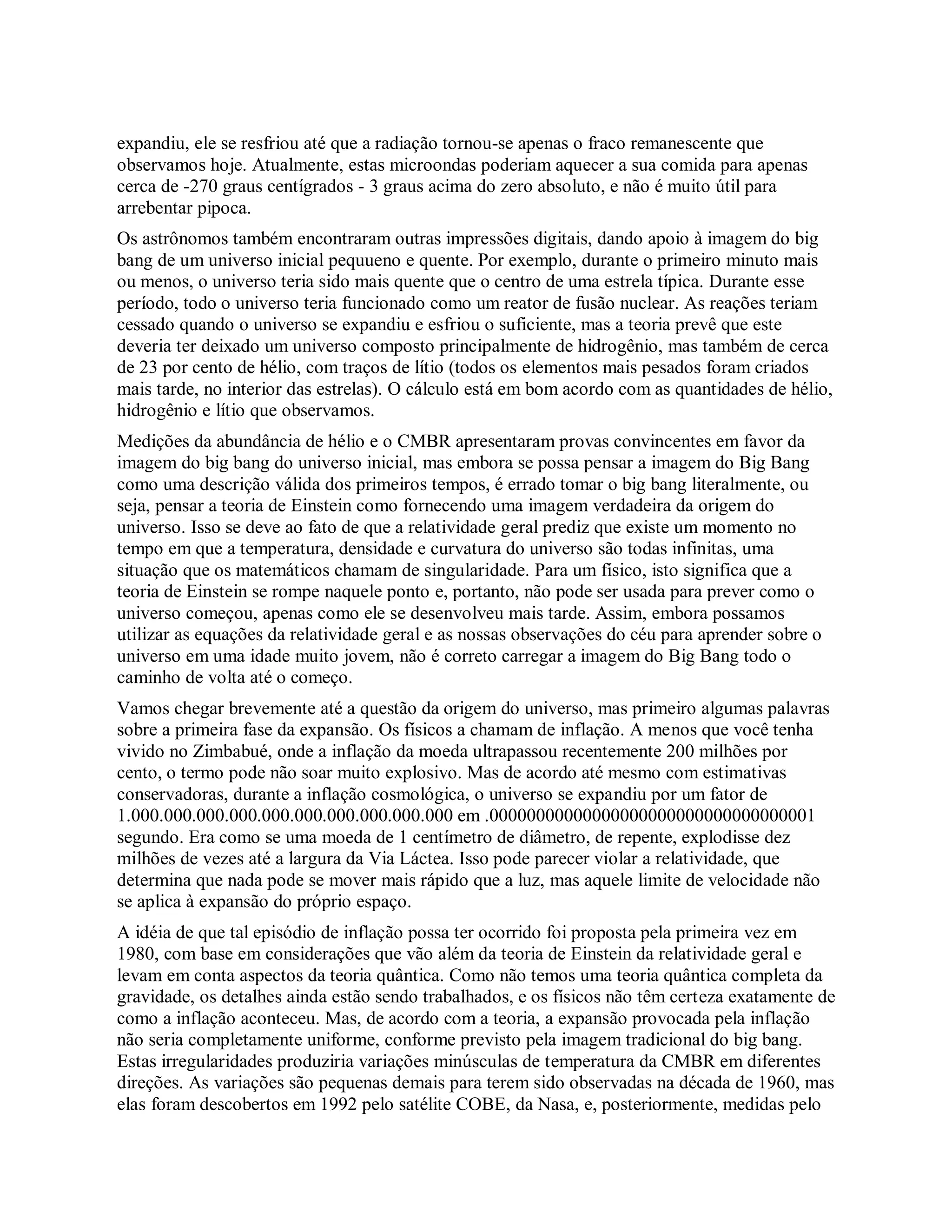expandiu, ele se resfriou até que a radiação tornou-se apenas o fraco remanescente que
observamos hoje. Atualmente, estas microondas poderiam aquecer a sua comida para apenas
cerca de -270 graus centígrados - 3 graus acima do zero absoluto, e não é muito útil para
arrebentar pipoca.
Os astrônomos também encontraram outras impressões digitais, dando apoio à imagem do big
bang de um universo inicial pequueno e quente. Por exemplo, durante o primeiro minuto mais
ou menos, o universo teria sido mais quente que o centro de uma estrela típica. Durante esse
período, todo o universo teria funcionado como um reator de fusão nuclear. As reações teriam
cessado quando o universo se expandiu e esfriou o suficiente, mas a teoria prevê que este
deveria ter deixado um universo composto principalmente de hidrogênio, mas também de cerca
de 23 por cento de hélio, com traços de lítio (todos os elementos mais pesados foram criados
mais tarde, no interior das estrelas). O cálculo está em bom acordo com as quantidades de hélio,
hidrogênio e lítio que observamos.
Medições da abundância de hélio e o CMBR apresentaram provas convincentes em favor da
imagem do big bang do universo inicial, mas embora se possa pensar a imagem do Big Bang
como uma descrição válida dos primeiros tempos, é errado tomar o big bang literalmente, ou
seja, pensar a teoria de Einstein como fornecendo uma imagem verdadeira da origem do
universo. Isso se deve ao fato de que a relatividade geral prediz que existe um momento no
tempo em que a temperatura, densidade e curvatura do universo são todas infinitas, uma
situação que os matemáticos chamam de singularidade. Para um físico, isto significa que a
teoria de Einstein se rompe naquele ponto e, portanto, não pode ser usada para prever como o
universo começou, apenas como ele se desenvolveu mais tarde. Assim, embora possamos
utilizar as equações da relatividade geral e as nossas observações do céu para aprender sobre o
universo em uma idade muito jovem, não é correto carregar a imagem do Big Bang todo o
caminho de volta até o começo.
Vamos chegar brevemente até a questão da origem do universo, mas primeiro algumas palavras
sobre a primeira fase da expansão. Os físicos a chamam de inflação. A menos que você tenha
vivido no Zimbabué, onde a inflação da moeda ultrapassou recentemente 200 milhões por
cento, o termo pode não soar muito explosivo. Mas de acordo até mesmo com estimativas
conservadoras, durante a inflação cosmológica, o universo se expandiu por um fator de
1.000.000.000.000.000.000.000.000.000.000 em .00000000000000000000000000000000001
segundo. Era como se uma moeda de 1 centímetro de diâmetro, de repente, explodisse dez
milhões de vezes até a largura da Via Láctea. Isso pode parecer violar a relatividade, que
determina que nada pode se mover mais rápido que a luz, mas aquele limite de velocidade não
se aplica à expansão do próprio espaço.
A idéia de que tal episódio de inflação possa ter ocorrido foi proposta pela primeira vez em
1980, com base em considerações que vão além da teoria de Einstein da relatividade geral e
levam em conta aspectos da teoria quântica. Como não temos uma teoria quântica completa da
gravidade, os detalhes ainda estão sendo trabalhados, e os físicos não têm certeza exatamente de
como a inflação aconteceu. Mas, de acordo com a teoria, a expansão provocada pela inflação
não seria completamente uniforme, conforme previsto pela imagem tradicional do big bang.
Estas irregularidades produziria variações minúsculas de temperatura da CMBR em diferentes
direções. As variações são pequenas demais para terem sido observadas na década de 1960, mas
elas foram descobertos em 1992 pelo satélite COBE, da Nasa, e, posteriormente, medidas pelo
 