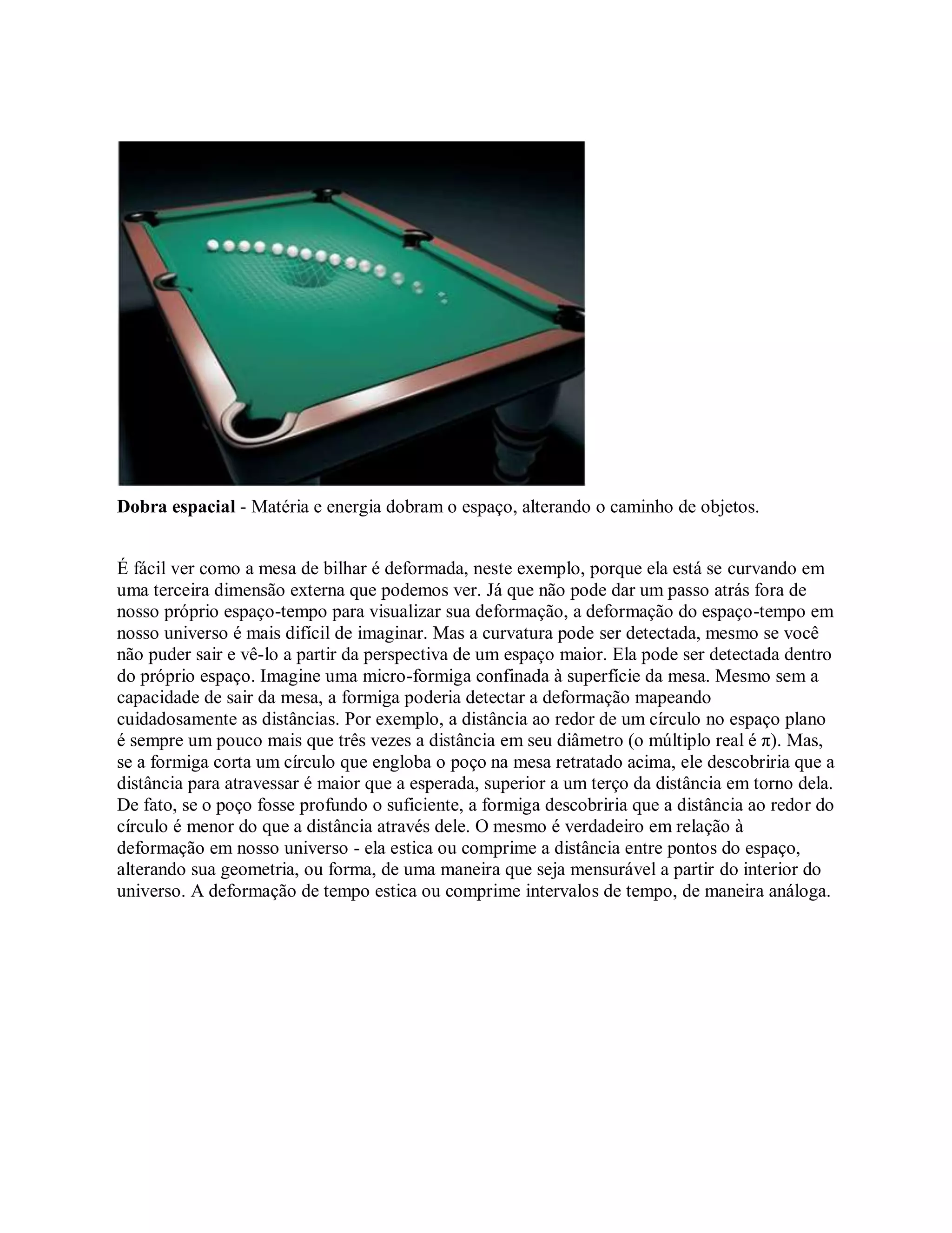 Dobra espacial - Matéria e energia dobram o espaço, alterando o caminho de objetos.
É fácil ver como a mesa de bilhar é deformada, neste exemplo, porque ela está se curvando em
uma terceira dimensão externa que podemos ver. Já que não pode dar um passo atrás fora de
nosso próprio espaço-tempo para visualizar sua deformação, a deformação do espaço-tempo em
nosso universo é mais difícil de imaginar. Mas a curvatura pode ser detectada, mesmo se você
não puder sair e vê-lo a partir da perspectiva de um espaço maior. Ela pode ser detectada dentro
do próprio espaço. Imagine uma micro-formiga confinada à superfície da mesa. Mesmo sem a
capacidade de sair da mesa, a formiga poderia detectar a deformação mapeando
cuidadosamente as distâncias. Por exemplo, a distância ao redor de um círculo no espaço plano
é sempre um pouco mais que três vezes a distância em seu diâmetro (o múltiplo real é π). Mas,
se a formiga corta um círculo que engloba o poço na mesa retratado acima, ele descobriria que a
distância para atravessar é maior que a esperada, superior a um terço da distância em torno dela.
De fato, se o poço fosse profundo o suficiente, a formiga descobriria que a distância ao redor do
círculo é menor do que a distância através dele. O mesmo é verdadeiro em relação à
deformação em nosso universo - ela estica ou comprime a distância entre pontos do espaço,
alterando sua geometria, ou forma, de uma maneira que seja mensurável a partir do interior do
universo. A deformação de tempo estica ou comprime intervalos de tempo, de maneira análoga.
 