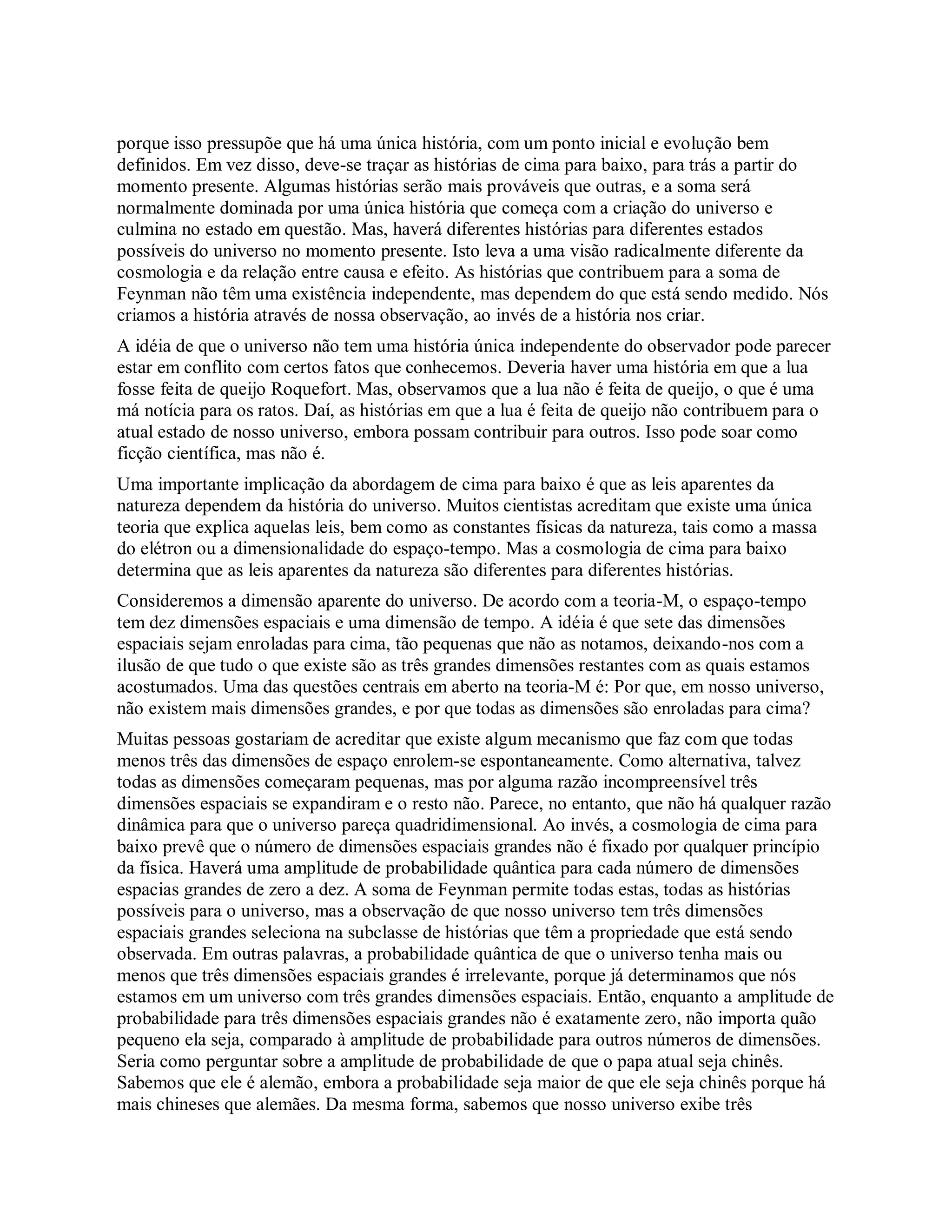 porque isso pressupõe que há uma única história, com um ponto inicial e evolução bem
definidos. Em vez disso, deve-se traçar as histórias de cima para baixo, para trás a partir do
momento presente. Algumas histórias serão mais prováveis que outras, e a soma será
normalmente dominada por uma única história que começa com a criação do universo e
culmina no estado em questão. Mas, haverá diferentes histórias para diferentes estados
possíveis do universo no momento presente. Isto leva a uma visão radicalmente diferente da
cosmologia e da relação entre causa e efeito. As histórias que contribuem para a soma de
Feynman não têm uma existência independente, mas dependem do que está sendo medido. Nós
criamos a história através de nossa observação, ao invés de a história nos criar.
A idéia de que o universo não tem uma história única independente do observador pode parecer
estar em conflito com certos fatos que conhecemos. Deveria haver uma história em que a lua
fosse feita de queijo Roquefort. Mas, observamos que a lua não é feita de queijo, o que é uma
má notícia para os ratos. Daí, as histórias em que a lua é feita de queijo não contribuem para o
atual estado de nosso universo, embora possam contribuir para outros. Isso pode soar como
ficção científica, mas não é.
Uma importante implicação da abordagem de cima para baixo é que as leis aparentes da
natureza dependem da história do universo. Muitos cientistas acreditam que existe uma única
teoria que explica aquelas leis, bem como as constantes físicas da natureza, tais como a massa
do elétron ou a dimensionalidade do espaço-tempo. Mas a cosmologia de cima para baixo
determina que as leis aparentes da natureza são diferentes para diferentes histórias.
Consideremos a dimensão aparente do universo. De acordo com a teoria-M, o espaço-tempo
tem dez dimensões espaciais e uma dimensão de tempo. A idéia é que sete das dimensões
espaciais sejam enroladas para cima, tão pequenas que não as notamos, deixando-nos com a
ilusão de que tudo o que existe são as três grandes dimensões restantes com as quais estamos
acostumados. Uma das questões centrais em aberto na teoria-M é: Por que, em nosso universo,
não existem mais dimensões grandes, e por que todas as dimensões são enroladas para cima?
Muitas pessoas gostariam de acreditar que existe algum mecanismo que faz com que todas
menos três das dimensões de espaço enrolem-se espontaneamente. Como alternativa, talvez
todas as dimensões começaram pequenas, mas por alguma razão incompreensível três
dimensões espaciais se expandiram e o resto não. Parece, no entanto, que não há qualquer razão
dinâmica para que o universo pareça quadridimensional. Ao invés, a cosmologia de cima para
baixo prevê que o número de dimensões espaciais grandes não é fixado por qualquer princípio
da física. Haverá uma amplitude de probabilidade quântica para cada número de dimensões
espacias grandes de zero a dez. A soma de Feynman permite todas estas, todas as histórias
possíveis para o universo, mas a observação de que nosso universo tem três dimensões
espaciais grandes seleciona na subclasse de histórias que têm a propriedade que está sendo
observada. Em outras palavras, a probabilidade quântica de que o universo tenha mais ou
menos que três dimensões espaciais grandes é irrelevante, porque já determinamos que nós
estamos em um universo com três grandes dimensões espaciais. Então, enquanto a amplitude de
probabilidade para três dimensões espaciais grandes não é exatamente zero, não importa quão
pequeno ela seja, comparado à amplitude de probabilidade para outros números de dimensões.
Seria como perguntar sobre a amplitude de probabilidade de que o papa atual seja chinês.
Sabemos que ele é alemão, embora a probabilidade seja maior de que ele seja chinês porque há
mais chineses que alemães. Da mesma forma, sabemos que nosso universo exibe três
 