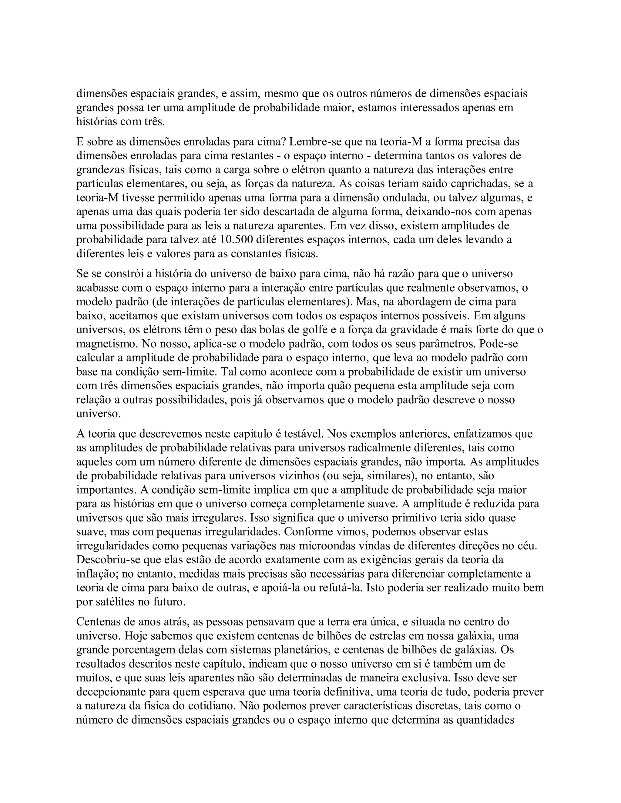 dimensões espaciais grandes, e assim, mesmo que os outros números de dimensões espaciais
grandes possa ter uma amplitude de probabilidade maior, estamos interessados apenas em
histórias com três.
E sobre as dimensões enroladas para cima? Lembre-se que na teoria-M a forma precisa das
dimensões enroladas para cima restantes - o espaço interno - determina tantos os valores de
grandezas físicas, tais como a carga sobre o elétron quanto a natureza das interações entre
partículas elementares, ou seja, as forças da natureza. As coisas teriam saido caprichadas, se a
teoria-M tivesse permitido apenas uma forma para a dimensão ondulada, ou talvez algumas, e
apenas uma das quais poderia ter sido descartada de alguma forma, deixando-nos com apenas
uma possibilidade para as leis a natureza aparentes. Em vez disso, existem amplitudes de
probabilidade para talvez até 10.500 diferentes espaços internos, cada um deles levando a
diferentes leis e valores para as constantes físicas.
Se se constrói a história do universo de baixo para cima, não há razão para que o universo
acabasse com o espaço interno para a interação entre partículas que realmente observamos, o
modelo padrão (de interações de partículas elementares). Mas, na abordagem de cima para
baixo, aceitamos que existam universos com todos os espaços internos possíveis. Em alguns
universos, os elétrons têm o peso das bolas de golfe e a força da gravidade é mais forte do que o
magnetismo. No nosso, aplica-se o modelo padrão, com todos os seus parâmetros. Pode-se
calcular a amplitude de probabilidade para o espaço interno, que leva ao modelo padrão com
base na condição sem-limite. Tal como acontece com a probabilidade de existir um universo
com três dimensões espaciais grandes, não importa quão pequena esta amplitude seja com
relação a outras possibilidades, pois já observamos que o modelo padrão descreve o nosso
universo.
A teoria que descrevemos neste capítulo é testável. Nos exemplos anteriores, enfatizamos que
as amplitudes de probabilidade relativas para universos radicalmente diferentes, tais como
aqueles com um número diferente de dimensões espaciais grandes, não importa. As amplitudes
de probabilidade relativas para universos vizinhos (ou seja, similares), no entanto, são
importantes. A condição sem-limite implica em que a amplitude de probabilidade seja maior
para as histórias em que o universo começa completamente suave. A amplitude é reduzida para
universos que são mais irregulares. Isso significa que o universo primitivo teria sido quase
suave, mas com pequenas irregularidades. Conforme vimos, podemos observar estas
irregularidades como pequenas variações nas microondas vindas de diferentes direções no céu.
Descobriu-se que elas estão de acordo exatamente com as exigências gerais da teoria da
inflação; no entanto, medidas mais precisas são necessárias para diferenciar completamente a
teoria de cima para baixo de outras, e apoiá-la ou refutá-la. Isto poderia ser realizado muito bem
por satélites no futuro.
Centenas de anos atrás, as pessoas pensavam que a terra era única, e situada no centro do
universo. Hoje sabemos que existem centenas de bilhões de estrelas em nossa galáxia, uma
grande porcentagem delas com sistemas planetários, e centenas de bilhões de galáxias. Os
resultados descritos neste capítulo, indicam que o nosso universo em si é também um de
muitos, e que suas leis aparentes não são determinadas de maneira exclusiva. Isso deve ser
decepcionante para quem esperava que uma teoria definitiva, uma teoria de tudo, poderia prever
a natureza da física do cotidiano. Não podemos prever características discretas, tais como o
número de dimensões espaciais grandes ou o espaço interno que determina as quantidades
 