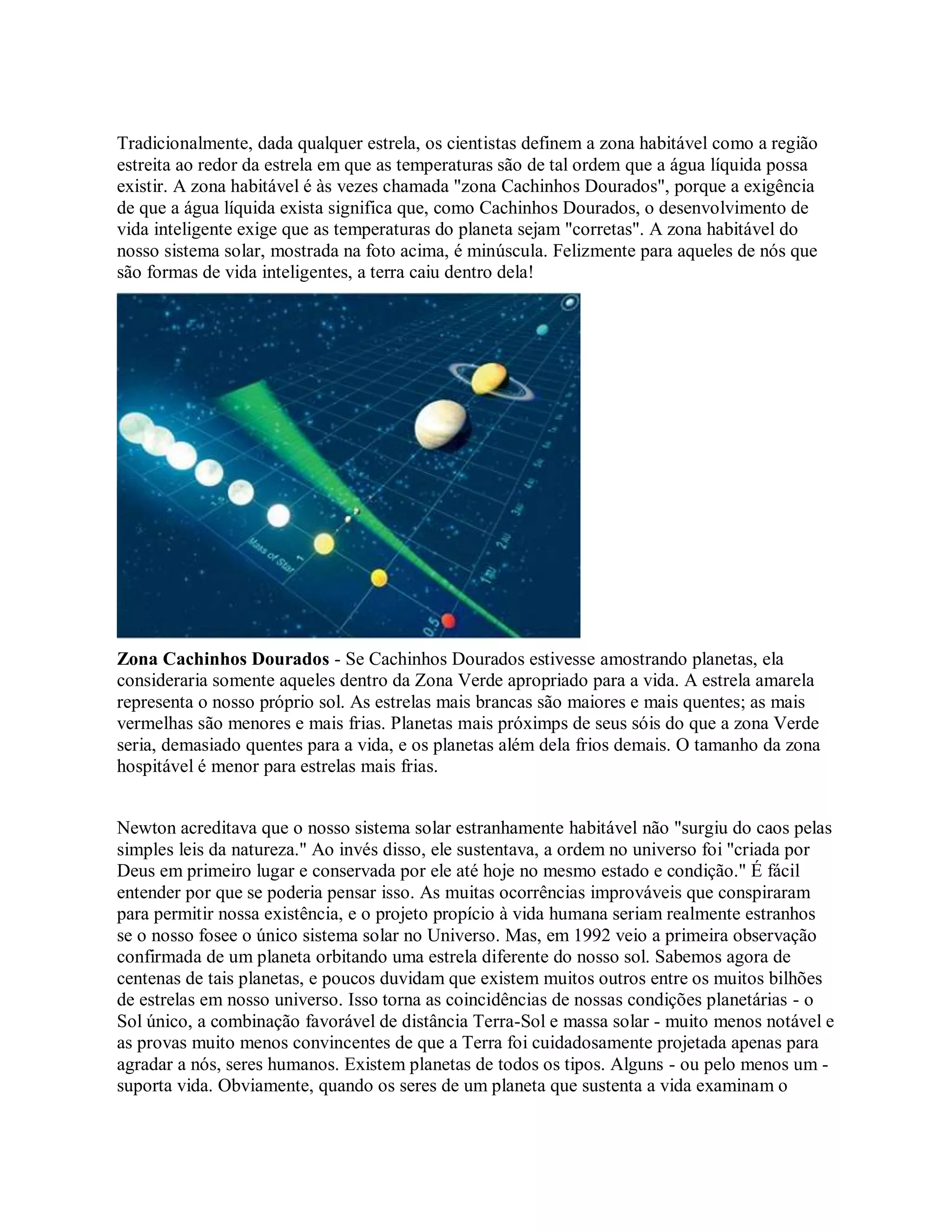 Tradicionalmente, dada qualquer estrela, os cientistas definem a zona habitável como a região
estreita ao redor da estrela em que as temperaturas são de tal ordem que a água líquida possa
existir. A zona habitável é às vezes chamada "zona Cachinhos Dourados", porque a exigência
de que a água líquida exista significa que, como Cachinhos Dourados, o desenvolvimento de
vida inteligente exige que as temperaturas do planeta sejam "corretas". A zona habitável do
nosso sistema solar, mostrada na foto acima, é minúscula. Felizmente para aqueles de nós que
são formas de vida inteligentes, a terra caiu dentro dela!
Zona Cachinhos Dourados - Se Cachinhos Dourados estivesse amostrando planetas, ela
consideraria somente aqueles dentro da Zona Verde apropriado para a vida. A estrela amarela
representa o nosso próprio sol. As estrelas mais brancas são maiores e mais quentes; as mais
vermelhas são menores e mais frias. Planetas mais próximps de seus sóis do que a zona Verde
seria, demasiado quentes para a vida, e os planetas além dela frios demais. O tamanho da zona
hospitável é menor para estrelas mais frias.
Newton acreditava que o nosso sistema solar estranhamente habitável não "surgiu do caos pelas
simples leis da natureza." Ao invés disso, ele sustentava, a ordem no universo foi "criada por
Deus em primeiro lugar e conservada por ele até hoje no mesmo estado e condição." É fácil
entender por que se poderia pensar isso. As muitas ocorrências improváveis que conspiraram
para permitir nossa existência, e o projeto propício à vida humana seriam realmente estranhos
se o nosso fosee o único sistema solar no Universo. Mas, em 1992 veio a primeira observação
confirmada de um planeta orbitando uma estrela diferente do nosso sol. Sabemos agora de
centenas de tais planetas, e poucos duvidam que existem muitos outros entre os muitos bilhões
de estrelas em nosso universo. Isso torna as coincidências de nossas condições planetárias - o
Sol único, a combinação favorável de distância Terra-Sol e massa solar - muito menos notável e
as provas muito menos convincentes de que a Terra foi cuidadosamente projetada apenas para
agradar a nós, seres humanos. Existem planetas de todos os tipos. Alguns - ou pelo menos um -
suporta vida. Obviamente, quando os seres de um planeta que sustenta a vida examinam o
 