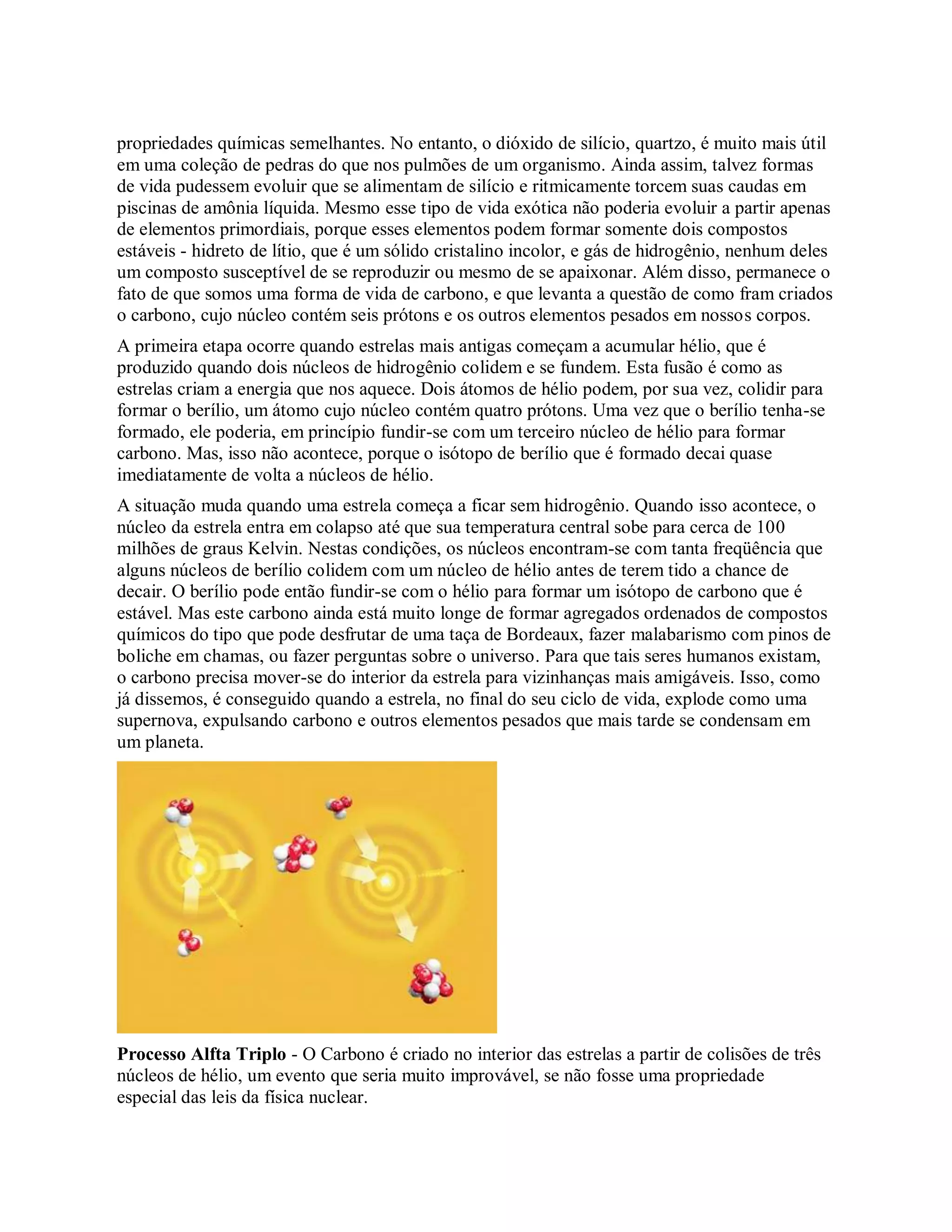 propriedades químicas semelhantes. No entanto, o dióxido de silício, quartzo, é muito mais útil
em uma coleção de pedras do que nos pulmões de um organismo. Ainda assim, talvez formas
de vida pudessem evoluir que se alimentam de silício e ritmicamente torcem suas caudas em
piscinas de amônia líquida. Mesmo esse tipo de vida exótica não poderia evoluir a partir apenas
de elementos primordiais, porque esses elementos podem formar somente dois compostos
estáveis - hidreto de lítio, que é um sólido cristalino incolor, e gás de hidrogênio, nenhum deles
um composto susceptível de se reproduzir ou mesmo de se apaixonar. Além disso, permanece o
fato de que somos uma forma de vida de carbono, e que levanta a questão de como fram criados
o carbono, cujo núcleo contém seis prótons e os outros elementos pesados em nossos corpos.
A primeira etapa ocorre quando estrelas mais antigas começam a acumular hélio, que é
produzido quando dois núcleos de hidrogênio colidem e se fundem. Esta fusão é como as
estrelas criam a energia que nos aquece. Dois átomos de hélio podem, por sua vez, colidir para
formar o berílio, um átomo cujo núcleo contém quatro prótons. Uma vez que o berílio tenha-se
formado, ele poderia, em princípio fundir-se com um terceiro núcleo de hélio para formar
carbono. Mas, isso não acontece, porque o isótopo de berílio que é formado decai quase
imediatamente de volta a núcleos de hélio.
A situação muda quando uma estrela começa a ficar sem hidrogênio. Quando isso acontece, o
núcleo da estrela entra em colapso até que sua temperatura central sobe para cerca de 100
milhões de graus Kelvin. Nestas condições, os núcleos encontram-se com tanta freqüência que
alguns núcleos de berílio colidem com um núcleo de hélio antes de terem tido a chance de
decair. O berílio pode então fundir-se com o hélio para formar um isótopo de carbono que é
estável. Mas este carbono ainda está muito longe de formar agregados ordenados de compostos
químicos do tipo que pode desfrutar de uma taça de Bordeaux, fazer malabarismo com pinos de
boliche em chamas, ou fazer perguntas sobre o universo. Para que tais seres humanos existam,
o carbono precisa mover-se do interior da estrela para vizinhanças mais amigáveis. Isso, como
já dissemos, é conseguido quando a estrela, no final do seu ciclo de vida, explode como uma
supernova, expulsando carbono e outros elementos pesados que mais tarde se condensam em
um planeta.
Processo Alfta Triplo - O Carbono é criado no interior das estrelas a partir de colisões de três
núcleos de hélio, um evento que seria muito improvável, se não fosse uma propriedade
especial das leis da física nuclear.
 
