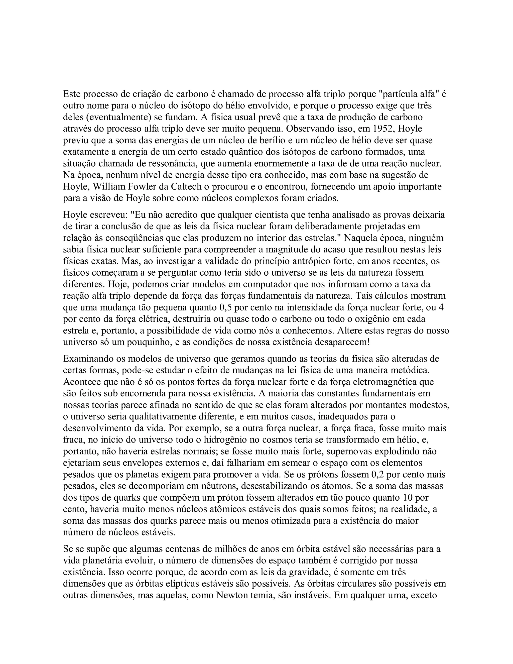 Este processo de criação de carbono é chamado de processo alfa triplo porque "partícula alfa" é
outro nome para o núcleo do isótopo do hélio envolvido, e porque o processo exige que três
deles (eventualmente) se fundam. A física usual prevê que a taxa de produção de carbono
através do processo alfa triplo deve ser muito pequena. Observando isso, em 1952, Hoyle
previu que a soma das energias de um núcleo de berílio e um núcleo de hélio deve ser quase
exatamente a energia de um certo estado quântico dos isótopos de carbono formados, uma
situação chamada de ressonância, que aumenta enormemente a taxa de de uma reação nuclear.
Na época, nenhum nível de energia desse tipo era conhecido, mas com base na sugestão de
Hoyle, William Fowler da Caltech o procurou e o encontrou, fornecendo um apoio importante
para a visão de Hoyle sobre como núcleos complexos foram criados.
Hoyle escreveu: "Eu não acredito que qualquer cientista que tenha analisado as provas deixaria
de tirar a conclusão de que as leis da física nuclear foram deliberadamente projetadas em
relação às conseqüências que elas produzem no interior das estrelas." Naquela época, ninguém
sabia física nuclear suficiente para compreender a magnitude do acaso que resultou nestas leis
físicas exatas. Mas, ao investigar a validade do princípio antrópico forte, em anos recentes, os
físicos começaram a se perguntar como teria sido o universo se as leis da natureza fossem
diferentes. Hoje, podemos criar modelos em computador que nos informam como a taxa da
reação alfa triplo depende da força das forças fundamentais da natureza. Tais cálculos mostram
que uma mudança tão pequena quanto 0,5 por cento na intensidade da força nuclear forte, ou 4
por cento da força elétrica, destruiria ou quase todo o carbono ou todo o oxigênio em cada
estrela e, portanto, a possibilidade de vida como nós a conhecemos. Altere estas regras do nosso
universo só um pouquinho, e as condições de nossa existência desaparecem!
Examinando os modelos de universo que geramos quando as teorias da física são alteradas de
certas formas, pode-se estudar o efeito de mudanças na lei física de uma maneira metódica.
Acontece que não é só os pontos fortes da força nuclear forte e da força eletromagnética que
são feitos sob encomenda para nossa existência. A maioria das constantes fundamentais em
nossas teorias parece afinada no sentido de que se elas foram alterados por montantes modestos,
o universo seria qualitativamente diferente, e em muitos casos, inadequados para o
desenvolvimento da vida. Por exemplo, se a outra força nuclear, a força fraca, fosse muito mais
fraca, no início do universo todo o hidrogênio no cosmos teria se transformado em hélio, e,
portanto, não haveria estrelas normais; se fosse muito mais forte, supernovas explodindo não
ejetariam seus envelopes externos e, daí falhariam em semear o espaço com os elementos
pesados que os planetas exigem para promover a vida. Se os prótons fossem 0,2 por cento mais
pesados, eles se decomporiam em nêutrons, desestabilizando os átomos. Se a soma das massas
dos tipos de quarks que compõem um próton fossem alterados em tão pouco quanto 10 por
cento, haveria muito menos núcleos atômicos estáveis dos quais somos feitos; na realidade, a
soma das massas dos quarks parece mais ou menos otimizada para a existência do maior
número de núcleos estáveis.
Se se supõe que algumas centenas de milhões de anos em órbita estável são necessárias para a
vida planetária evoluir, o número de dimensões do espaço também é corrigido por nossa
existência. Isso ocorre porque, de acordo com as leis da gravidade, é somente em três
dimensões que as órbitas elípticas estáveis são possíveis. As órbitas circulares são possíveis em
outras dimensões, mas aquelas, como Newton temia, são instáveis. Em qualquer uma, exceto
 