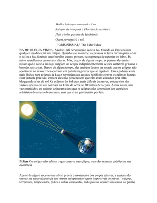 Skoll o lobo que assustará a Lua
Até que ele voa para a Floresta Assustadora:
Hati o lobo, parente de Hridvitnir,
Quem perseguirá o sol.
- "GRIMNISMAL," The Elder Edda
NA MITOLOGIA VIKING, Skoll e Hati perseguem o sol e a lua. Quando os lobos pegam
qualquer um deles, há um eclipse. Quando isso acontece, as pessoas na terra correm para salvar
o sol ou a lua, fazendo tanto barulho quanto possam, na esperança de espantar os lobos. Há
mitos semelhantes em outras culturas. Mas, depois de algum tempo, as pessoas devem ter
notado que o sol e a lua logo surgiam do eclipse independentemente de eles correrem gritando e
batendo nas coisas. Depois de algum tempo, eles também devem ter notado que os eclipses não
acontecem ao acaso: Eles ocorriam em padrões regulares que se repetiam. Esses padrões eram
mais óbvios para eclipses da Lua e permitiam aos antigos babilônios prever os eclipses lunares
com bastante precisão, embora eles não percebessem que eles eram causados pela terra
bloqueando a luz do sol. Os eclipses do Sol eram mais difíceis de prever, porque eles são
visíveis apenas em um corredor na Terra de cerca de 30 milhas de largura. Ainda assim, uma
vez entendidos, os padrões deixaram claro que os eclipses não dependiam dos caprichos
arbitrários de seres sobrenaturais, mas que eram governados por leis.
Eclipse Os antigos não sabiam o que causava um eclipse, mas eles notaram padrões na sua
ocorrência
Apesar de algum sucesso inicial em prever o movimento dos corpos celestes, a maioria dos
eventos na natureza parecia aos nossos antepassados serem impossíveis de prever. Vulcões,
terremotos, tempestades, pestes e unhas encravadas, tudo parecia ocorrer sem causa ou padrão
 
