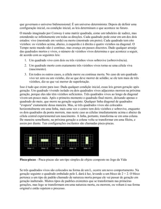 que governam o universo bidimensional. É um universo determinista: Depois de definir uma
configuração inicial, ou condição inicial, as leis determinam o que acontece no futuro.
O mundo imaginado por Conway é uma matriz quadrada, como um tabuleiro de xadrez, mas
estendendo-se infinitamente em todas as direções. Cada quadrado pode estar em um dos dois
estados: vivo (mostrado em verde) ou morto (mostrado em preto). Cada quadrado tem oito
vizinhos: os vizinhos acima, abaixo, à esquerda e à direita e quatro vizinhos na diagonal. O
Tempo neste mundo não é contínuo, mas avança em passos discretos. Dado qualquer arranjo
das quadrados mortos e vivos, o número de vizinhos vivos determina o que acontece a seguir,
de acordo com as seguintes leis:
1. Um quadrado vivo com dois ou três vizinhos vivos sobrevive (sobrevivência).
2. Um quadrado morto com exatamente três vizinhos vivos torna-se uma célula viva
(nascimento).
3. Em todos os outros casos, a célula morre ou continua morta. No caso de um quadrado
vivo ter zero ou um vizinho, diz-se que deve morrer de solidão; se ele tem mais de três
vizinhos, diz-se que vai morrer de superlotação.
Isso é tudo que existe para isso: Dada qualquer condição inicial, essas leis geram geração após
geração. Um quadrado vivendo isolado ou dois quadrados vivos adjacentes morrem na próxima
geração, porque eles não têm vizinhos suficientes. Três quadrados vivos ao longo da diagonal
vivem um pouco mais. Após o primeira momento o quadrado final morre, deixando apenas o
quadrado do meio, que morre na geração seguinte. Qualquer linha diagonal de quadrados
"evapora" exatamente dessa maneira. Mas, se três quadrados vivos são colocados
horizontalmente em uma linha, mais uma vez o centro tem dois vizinhos e sobrevive, enquanto
os dois quadrados da ponta morrem, mas neste caso as células imediatamente acima e abaixo da
célula central experiemental um nascimento. A linha, portanto, transforma-se em uma coluna.
De maneira semelhante, na próxima geração a coluna volta se transformar em uma fileira, e
assim por diante. Tais configurações oscilantes são chamadas pisca-piscas.
Pisca-piscas - Pisca-piscas são um tipo simples de objeto composto no Jogo da Vida
Se três quadrados vivos são colocados na forma de um L, ocorre um novo comportamento. Na
geração seguinte o quadrado embalado pelo L dará à luz, levando a um bloco de 2 × 2. O bloco
pertence a um tipo de padrão chamado de natureza morta porque ele vai passar de geração em
geração inalterado. Muitos tipos de padrões existentes que se transformam nas primeiras
gerações, mas logo se transformam em uma natureza morta, ou morrem, ou voltam à sua forma
original e então repetem o processo.
 