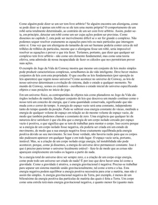 Como alguém pode dizer se um ser tem livre arbítrio? Se alguém encontra um alienígena, como
se pode dizer se é apenas um robô ou se ele tem uma mente própria? O comportamento de um
robô seria totalmente determinado, ao contrário de um ser com livre arbítrio. Assim, poder-se-
ia, em princípio, detectar um robô como um ser cujas ações podem ser previstas. Como
dissemos no capítulo 2, esta pode ser incrivelmente difícil se o ser for grande e complexo. Não
podemos sequer resolver exatamente as equações para três ou mais partículas que interagem
entre si. Uma vez que um alienígena do tamanho de um ser humano poderia conter cerca de mil
trilhões de trilhões de partículas, mesmo que o alienígena fosse um robô, seria impossível
resolver as equações e prever o que iria fazer. Teríamos, portanto, que dizer que qualquer ser
complexo tem livre arbítrio - não como um elemento fundamental, mas como uma teoria
efetiva, uma admissão de nossa incapacidade de fazer os cálculos que nos permitiriam prever
suas ações.
O exemplo do Jogo da Vida de Conway mostra que mesmo um conjunto de leis muito simples
pode produzir características complexas, semelhantes às da vida inteligente. Deve haver muitos
conjuntos de leis com esta propriedade. O que escolhe as leis fundamentais (por oposição às
leis aparentes) que regem nosso universo? Como acontece no universo de Conway, as leis de
nosso universo determinam a evolução do sistema, dado o estado a qualquer momento. No
mundo de Conway, somos os criadores - escolhemos o estado inicial do universo especificando
objetos e suas posições no início do jogo.
Em um universo físico, as contrapartidas de objetos tais como planadores no Jogo da Vida são
órgãos isolados de matéria. Qualquer conjunto de leis que descreva um mundo contínuo como o
nosso terá um conceito de energia, que é uma quantidade conservada, significando que não
muda com o correr do tempo. A energia do espaço vazio será uma constante, independente
tanto do tempo quando da posição. Pode-se subtrair essa energia constante do vácuo, medindo a
energia de qualquer volume de espaço em relação ao do mesmo volume de espaço vazio, de
modo que também podemos chamar a constante de zero. Uma exigência que qualquer lei da
natureza deve satisfazer é que ela dita que a energia de um corpo isolado cercado por espaço
vazio é positiva, o que significa que se tem de trabalhar para montar o corpo. Isso ocorre porque
se a energia de um corpo isolado fosse negativa, ela poderia ser criada em um estado de
movimento, de modo que a sua energia negativa fosse exatamente equilibrada pela energia
positiva devido ao seu movimento. Se isso fosse verdade, não haveria razão para que os corpos
não pudessem aparecer em qualquer lugar e em todo lugar. O espaço vazio seria, portanto,
instável. Mas, se a criação de um corpo isolado exige energia, tal instabilidade não pode
acontecer, porque, como já dissemos, a energia do universo deve permanecer constante. Isso é
que é preciso para tornar o universo localmente estável - faze-lo de modo que as coisas não
apareçam simplesmente em todos os lugares a partir do nada.
Se a energia total do universo deve ser sempre zero, e a criação de um corpo exige energia,
como pode todo um universo ser criado do nada? É por isso que deve haver uma lei como a
gravidade. Como a gravidade é atrativa, a energia gravitacional é negativa: Precisa-se trabalhar
para separar um sistema mantido unido gravitacionalmente, tal como a terra e a lua. Esta
energia negativa podem equilibrar a energia positiva necessária para criar a matéria, mas não é
assim tão simples. A energia gravitacional negativa da Terra, por exemplo, é menos de um
bilionésimo da energia positiva das partículas de matéria das quais é feita a Terra. Um corpo
como uma estrela terá mais energia gravitacional negativa, e quanto menor for (quanto mais
 