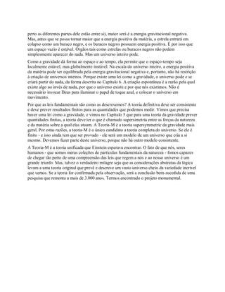 perto as diferentes partes dele estão entre si), maior será é a energia gravitacional negativa.
Mas, antes que se possa tornar maior que a energia positiva da matéria, a estrela entrará em
colapso como um buraco negro, e os buracos negros possuem energia positiva. É por isso que
um espaço vazio é estável. Órgãos tais como estrelas ou buracos negros não podem
simplesmente aparecer do nada. Mas um universo inteiro pode.
Como a gravidade dá forma ao espaço e ao tempo, ela permite que o espaço-tempo seja
localmente estável, mas globalmente instável. Na escala do universo inteiro, a energia positiva
da matéria pode ser equilibrada pela energia gravitacional negativa e, portanto, não há restrição
à criação de universos inteiros. Porque existe uma lei como a gravidade, o universo pode e se
criará partir do nada, da forma descrita no Capítulo 6. A criação espontânea é a razão pela qual
existe algo ao invés de nada, por que o universo existe e por que nós existimos. Não é
necessário invocar Deus para iluminar o papel de toque azul, e colocar o universo em
movimento.
Por que as leis fundamentais são como as descrevemos? A teoria definitiva deve ser consistente
e deve prever resultados finitos para as quantidades que podemos medir. Vimos que precisa
haver uma lei como a gravidade, e vimos no Capítulo 5 que para uma teoria da gravidade prever
quantidades finitas, a teoria deve ter o que é chamado supersimetria entre as forças da natureza
e da matéria sobre a qual elas atuam. A Teoria-M é a teoria supersymmetric da gravidade mais
geral. Por estas razões, a teoria-M é o único candidato a teoria completa do universo. Se ele é
finito - e isso ainda tem que ser provado - ele será um modelo de um universo que cria a si
mesmo. Devemos fazer parte deste universo, porque não há outro modelo consistente.
A Teoria-M é a teoria unificada que Einstein esperava encontrar. O fato de que nós, seres
humanos - que somos meras coleções de partículas fundamentais da natureza - fomos capazes
de chegar tão perto de uma compreensão das leis que regem a nós e ao nosso universo é um
grande triunfo. Mas, talvez o verdadeiro milagre seja que as considerações abstratas da lógica
levam a uma teoria original que prevê e descreve um vasto universo cheio da variedade incrível
que vemos. Se a teoria for confirmada pela observação, será a conclusão bem-sucedida de uma
pesquisa que remonta a mais de 3.000 anos. Termos encontrado o projeto monumental.
 