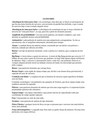 GLOSSÁRIO
Abordagem de baixo para cima • em cosmologia, uma ideia que se baseis no pressuposto de
que há uma única história do universo, com um ponto de partida bem definido, e que o estado
do universo hoje é uma evolução daquele início.
Abordagem de cima para baixo • a abordagem da cosmologia em que se traça a história do
universo de "cima para baixo", ou seja, para trás a partir do momento presente.
Amplitude de probabilidade • em uma teoria quântica, um número complexo, cujo valor
absoluto ao quadrado fornece uma probabilidade.
Antimatéria • cada partícula de matéria tem uma antipartícula correspondente. Se eles se
encontrarem, elas se aniquilam mutuamente, deixando pura energia.
Átomo • a unidade básica da matéria comum, constituído por um núcleo com prótons e
nêutrons, rodeado por elétrons em órbita.
Bárion • um tipo de partícula elementar, como o próton ou o nêutron, que é composta de três
quarks.
Big Bang • o início denso e quente do universo. A teoria do Big Bang postula que cerca de 13,7
bilhões de anos atrás a parte do Universo que podemos ver hoje tinha apenas alguns milímetros
de diâmetro. Hoje, o universo é imensamente maior e mais frio, mas podemos observar os
vestígios daquele período inicial na radiação cósmica de fundo em microondas que permeia
todo o espaço.
Bóson • uma partícula elementar que carrega força.
Buraco Negro • uma região do espaço-tempo que, devido à sua imensa força gravitacional, é
separado do resto do universo.
Condição sem-limite • a exigência de que as histórias do universo sejam superfícies fechadas
sem um limite.
Constante cosmológica • um parâmetro nas equações de Einstein, que dá ao espaço-tempo uma
tendência inerente de expansão.
Elétron • uma partícula elementar da matéria que tem uma carga negativa e é responsável pelas
propriedades químicas dos elementos.
Espaço-tempo • um espaço matemático cujos pontos devem ser especificados tanto por
coordenadas de tempo quando espaciais
Fase • uma posição no ciclo de uma onda.
Férmion • uma partícula de matéria do tipo elementar.
Física Clássica • qualquer teoria da física em que se presume que o universo tem uma história
única, bem definida.
Força eletromagnética • a segunda mais forte entre as quatro forças da natureza. Ela atua entre
partículas com cargas elétricas.
 