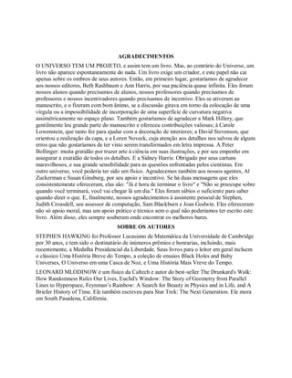 AGRADECIMENTOS
O UNIVERSO TEM UM PROJETO, e assim tem um livro. Mas, ao contrário do Universo, um
livro não aparece espontaneamente do nada. Um livro exige um criador, e este papel não cai
apenas sobre os ombros de seus autores. Então, em primeiro lugar, gostaríamos de agradecer
aos nossos editores, Beth Rashbaum e Ann Harris, por sua paciência quase infinita. Eles foram
nossos alunos quando precisamos de alunos, nossos professores quando precisamos de
professores e nossos incentivadores quando precisamos de incentivo. Eles se ativeram ao
manuscrito, e o fizeram com bom ânimo, se a discussão girava em torno da colocação de uma
vírgula ou a impossibilidade de incorporação de uma superfície de curvatura negativa
assimétricamente no espaço plano. Também gostaríamos de agradecer a Mark Hillery, que
gentilmente leu grande parte do manuscrito e ofereceu contribuições valiosas; à Carole
Lowenstein, que tanto fez para ajudar com a decoração de interiores; a David Stevenson, que
orientou a realização da capa, e a Loren Noveck, cuja atenção aos detalhes nos salvou de alguns
erros que não gostaríamos de ter visto serem transformados em letra impressa. A Peter
Bollinger: muita gratidão por trazer arte à ciência em suas ilustrações, e por seu empenho em
assegurar a exatidão de todos os detalhes. E a Sidney Harris: Obrigado por seus cartuns
maravilhosos, e sua grande sensibilidade para as questões enfrentadas pelos cientistas. Em
outro universo, você poderia ter sido um físico. Agradecemos também aos nossos agentes, Al
Zuckerman e Susan Ginsburg, por seu apoio e incentivo. Se há duas mensagens que eles
consistentemente ofereceram, elas são: "Já é hora de terminar o livro" e "Não se preocupe sobre
quando você terminará, você vai chegar lá um dia." Eles foram sábios o suficiente para saber
quando dizer o que. E, finalmente, nossos agradecimentos à assistente pessoal de Stephen,
Judith Croasdell, seu assessor de computação, Sam Blackburn e Joan Godwin. Eles ofereceram
não só apoio moral, mas um apoio prático e técnico sem o qual não poderiamos ter escrito este
livro. Além disso, eles sempre souberam onde encontrar os melhores bares.
SOBRE OS AUTORES
STEPHEN HAWKING foi Professor Lucasiano de Matemática da Universidade de Cambridge
por 30 anos, e tem sido o destinatário de inúmeros prêmios e honrarias, incluindo, mais
recentemente, a Medalha Presidencial da Liberdade. Seus livros para o leitor em geral incluem
o clássico Uma História Breve do Tempo, a coleção de ensaios Black Holes and Baby
Universes, O Universo em uma Casca de Noz, e Uma História Mais Vreve do Tempo.
LEONARD MLODINOW é um físico da Caltech e autor do best-seller The Drunkard's Walk:
How Randomness Rules Our Lives, Euclid's Window: The Story of Geometry from Parallel
Lines to Hyperspace, Feynman’s Rainbow: A Search for Beauty in Physics and in Life, and A
Briefer History of Time. Ele também escreveu para Star Trek: The Next Generation. Ele mora
em South Pasadena, Califórnia.
 