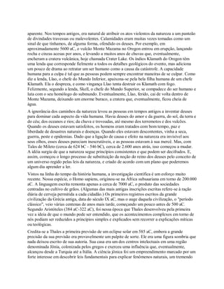 aparente. Nos tempos antigos, era natural de atribuir os atos violentos da natureza a um panteão
de divindades travessas ou malevolentes. Calamidades eram muitas vezes tomadas como um
sinal de que tínhamos, de alguma forma, ofendido os deuses. Por exemplo, em
aproximadamente 5600 aC, o vulcão Monte Mazama no Oregon entrou em erupção, lançando
rocha e cinzas acesas por anos, e levando a muitos anos de chuvas que, eventualmente,
encheram a cratera vulcânica, hoje chamada Crater Lake. Os índios Klamath do Oregon têm
uma lenda que corresponde fielmente a todos os detalhes geológicos do evento, mas adiciona
um pouco de drama ao retratar um ser humano como a causa da catástrofe. A capacidade
humana para a culpa é tal que as pessoas podem sempre encontrar maneiras de se culpar. Como
diz a lenda, Llao, o chefe do Mundo Inferior, apaixona-se pela bela filha humana de um chefe
Klamath. Ela o despreza, e como vingança Llao tenta destruir os Klamath com fogo.
Felizmente, segundo a lenda, Skell, o chefe do Mundo Superior, se compadece do ser humano e
luta com o seu homólogo do submundo. Eventualmente, Llao, ferido, cai de volta dentro de
Monte Mazama, deixando um enorme buraco, a cratera que, eventualmente, ficou cheia de
água.
A ignorância dos caminhos da natureza levou as pessoas em tempos antigos a inventar deuses
para dominar cada aspecto da vida humana. Havia deuses do amor e da guerra, do sol, da terra e
do céu; dos oceanos e rios; da chuva e trovoadas, até mesmo dos terremotos e dos vulcões.
Quando os deuses estavam satisfeitos, os homens eram tratados com bom tempo, paz e
liberdade de desastres naturais e doenças. Quando eles estavam descontentes, vinha a seca,
guerra, peste e epidemias. Dado que a ligação de causa e efeito na natureza era invisível aos
seus olhos, esses deuses pareciam inescrutáveis, e as pessoas estavam à sua mercê. Mas, com
Tales de Mileto (cerca de 624 bC - 546 bC), cerca de 2.600 anos atrás, isso começou a mudar.
A idéia surgiu de que a natureza segue princípios consistentes e que podem ser decifrados. E,
assim, começou o longo processo de substituição da noção do reino dos deuses pelo conceito de
um universo regido pelas leis da natureza, e criado de acordo com um plano que poderemos
algum dia aprender a ler.
Vistos na linha do tempo da história humana, a investigação científica é um esforço muito
recente. Nossa espécie, o Homo sapiens, originou-se na África subsaariana em torno de 200.000
aC. A linguagem escrita remonta apenas a cerca de 7000 aC, o produto das sociedades
centradas no cultivo de grãos. (Algumas das mais antigas inscrições escritas refere-se à ração
diária de cerveja permitida a cada cidadão.) Os primeiros registros escritos da grande
civilização da Grécia antiga, data do século IX aC, mas o auge daquela civilização, o "período
clássico", veio várias centenas de anos mais tarde, começando um pouco antes de 500 aC.
Segundo Aristóteles (384 aC-322 aC), foi nessa época que Thales desenvolveu pela primeira
vez a ideia de que o mundo pode ser entendido, que os acontecimentos complexos em torno de
nós podiam ser reduzidos a princípios simples e explicados sem recorrer a explicações míticas
ou teológicas.
Credita-se a Thales a primeira previsão de um eclipse solar em 585 aC, embora a grande
precisão da sua previsão era provavelmente um palpite de sorte. Ele era uma figura sombria que
nada deixou escrito de sua autoria. Sua casa era um dos centros intelectuais em uma região
denominada Jônia, colonizada pelos gregos e exerceu uma influência que, eventualmente,
alcançou desde a Turquia até a Itália. A ciência jônica foi um empreendimento marcado por um
forte interesse em descobrir leis fundamentais para explicar fenômenos naturais, um tremendo
 