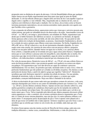proporção entre as distâncias do apoio da alavanca. A lei da flutuabilidade afirma que qualquer
objeto imerso em um fluido experimentará uma força para cima igual ao peso do fluido
deslocado. E a lei da reflexão afirma que o ângulo entre um feixe de luz e um espelho é igual ao
ângulo entre o espelho e o raio refletido. Mas, Arquimedes não as chamou de leis, nem as
explicou com referência à observação e medição. Em vez disso, ela as tratou como se fossem
teoremas puramente matemáticos, em um sistema axiomático muito parecido com aquele com
que Euclides criou a geometria.
Com a expansão da influência jônica, apareceram outros que viram que o universo possuía uma
ordem interna, que pode ser entendida através da observação e da razão. Anaximandro (cerca de
610 aC – ca. 546 aC), um amigo e, possivelmente, um estudante de Thales, argumentava que
desde que os bebês humanos são indefesos ao nascer, se o primeiro ser humano, de alguma
forma apareceu sobre a terra como um bebê, ele não teria sobrevivido. No que pode ter sido
primeiro indício de evolução da humanidade, as pessoas, Anaximandro fundamentava, devem
ter evoluído de outros animais cujos filhotes eram mais resistentes. Na Sicília, Empédocles (ca.
490 a-BC até ca. 430 aC) observou o uso de um instrumento chamado clepsidra. Às vezes
usado como uma concha, ele consistia de uma esfera com um pescoço aberto e pequenos
orifícios na sua parte inferior. Quando imerso em água ele se enchia, e se o pescoço aberto
fosse coberto, a clepsidra podia ser levantada sem que a água caísse pelos buracos. Empédocles
notou que se você cobrisse o pescoço antes de mergulhá-lo, uma clepsidra não se enchia. Ele
raciocinou que algo invisível devia estar impedindo a água de entrar na esfera através dos
orifícios - ele tinha descoberto a substância material que nós chamamos de ar.
Por volta da mesma época, Demócrito (cerca de 460 aC - ca. 370 aC), de uma colônia Jônica ao
norte da Grécia ponderou sobre o que acontecia quando você quebrava ou cortava um objeto
em pedaços. Ele argumentava que você não deveria ser capaz de continuar o processo
indefinidamente. Em vez disso, ele postulou que tudo, incluindo todos os seres vivos, é feito de
partículas fundamentais que não podem ser cortadas ou divididas em partes. Ele chamou a essas
partículas de átomos finais, a partir do adjetivo grego que significa "indivisível". Demócrito
acreditava que todo fenômeno material é o produto da colisão de átomos. Em sua opinião,
chamada de atomismo, todos os átomos se movem pelo espaço, e, a menos que sejam
perturbados, avançam indefinidamente. Hoje essa idéia é chamada lei da inércia.
A ideia revolucionária de que somos nada mais que moradores comuns do universo, e não seres
especiais distinguidos por existir no seu centro foi defendida primeiro por Aristarco (ca. 310 aC
– ca. 230 aC), um dos últimos cientistas Jônicos. Apenas um dos seus cálculos sobrevive, uma
análise geométrica complexa de cuidadosas observações que fez do tamanho da sombra da
Terra na Lua durante um eclipse lunar. Ele concluiu a partir de seus dados que o sol deve ser
muito maior que a Terra. Talvez inspirado pela ideia de que objetos pequenos devessem orbitar
outros gigantescos, e não o contrário, ele se tornou a primeira pessoa a argumentar que a Terra
não é o centro do nosso sistema planetário, mas sim que ela e os outros planetas orbitam o sol
muito maior. É um pequeno passo da percepção de que a Terra é apenas outro planeta até a
ideia de que nosso sol também não é nada especial. Aristarco suspeitava que este fosse o caso e
acreditava que as estrelas que vemos no céu à noite são, na verdade, nada mais que sóis
distantes.
Os jônios foram apenas uma das muitas escolas de filosofia da Grécia antiga, cada uma com
tradições diferentes e, muitas vezes, contraditórias. Infelizmente, a visão dos jônicos da
 