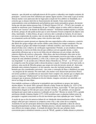 natureza - que ela pode ser explicada através de leis gerais e reduzida a um simples conjunto de
princípios - exerceu uma forte influência por apenas alguns séculos. Uma razão é que as teorias
Jônicas muitas vezes pareciam não ter lugar para a noção de livre arbítrio ou finalidade, ou o
conceito que os deuses intervêm no funcionamento do mundo. Estas eram omissões
surpreendentes como profundamente perturbadoras para muitos pensadores gregos, da mesma
forma que são para muitas pessoas hoje. O filósofo Epicuro (341 aC - 270 aC), por exemplo, se
opunha ao atomismo com o fundamento de que "é melhor seguir os mitos sobre os deuses que
tornar-se um "escravo" do destino de filósofos naturais." Aristóteles também rejeitou a conceito
de átomo, porque ele não podia aceitar que os seres humanos fossem compostos de objetos sem
alma, inanimados. A ideia Jônica, de que o universo não é centrado no homem, foi um marco
em nossa compreensão do cosmos, mas era uma ideia que seria descartada e não mais retomada
ou comumente aceita até Galileu, quase vinte séculos mais tarde.
Tão perspicazes quanto possam ser algumas das suas especulações sobre a natureza, a maioria
das ideias dos gregos antigos não seriam válidas como ciência nos tempos modernos. Por um
lado, porque os gregos não tinham inventado o método científico, suas teorias não eram
desenvolvidas com o objetivo de verificação experimental. Portanto, se um estudioso afirmasse
que um átomo se movia em linha reta até que colidisse com um segundo átomo, e outro
especialista afirmasse que se movia em linha reta até esbarrasse em um ciclope, não havia
maneira objetiva de resolver a discussão. Além disso, não havia distinção clara entre as leis
humanas e físicas. No século V aC, por exemplo, Anaximandro escreveu que todas as coisas
surgem de uma substância primária, e volta a ela, a menos que "paguem multa e penalidade por
sua iniquidade". E, de acordo com o filósofo Jônico Heráclito (ca. 535 aC – ca. 475 aC), o sol
se comporta como faz porque senão a deusa da justiça o caçará. Centenas de anos mais tarde, os
estóicos, uma escola de filósofos gregos que surgiu em torno do terceiro século aC, fazia uma
distinção entre estatutos humanos e as leis naturais, mas eles incluíam normas de conduta
humana que eles considerados universais - tais como a veneração de Deus e obediência aos pais
- na categoria de leis naturais. Por outro lado, eles muitas vezes descreviam processos físicos
em termos jurídicos e acreditavam ser necessário fazer cumprir a lei, mesmo que os objetos dos
quais se exigia que "obedecessem" às leis fossem inanimados. Se você acha que é difícil
conseguir que as pessoas obedeçam às leis de trânsito, imagine convencer um asteróide a se
mover ao longo de uma elipse.
Esta tradição continuou a influenciar os pensadores que sucederam os gregos, por muitos
séculos depois. No século XIII o primeiro filósofo cristão Tomás de Aquino (ca. 1225-1274)
adotou esta visão e a usou para defender a existência de Deus, escrevendo: "É claro que [corpos
inanimados] chegam ao fim não por acaso, mas por vontade... Há, portanto, um ser pessoal
inteligente por quem tudo na natureza é ordenado até seu fim". Mesmo no século XVI, o grande
astrônomo alemão Johannes Kepler (1571-1630) acreditava que os planetas tinham senso de
percepção e seguiam conscientes as leis de movimento que eram captadas por suas ―mentes‖.
A noção de que as leis da natureza tinham de ser obedecida intencionalmente reflete o foco dos
antigos sobre por que a natureza se comporta como o faz, e não como ele se comporta.
Aristóteles foi um dos principais defensores dessa abordagem, rejeitando a ideia de ciência
baseada principalmente na observação. Medição precisa e cálculo matemático eram, em todo
caso difíceis nos tempos antigos. A notação de número base dez que achamos muito
conveniente para a aritmética remonta a cerca de 700 dC, quando os hindus deram os primeiros
 