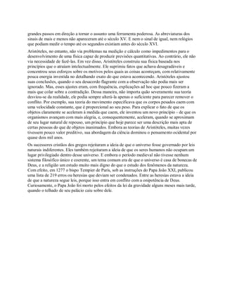 grandes passos em direção a tornar o assunto uma ferramenta poderosa. As abreviaturas dos
sinais de mais e menos não apareceram até o século XV. E nem o sinal de igual, nem relógios
que podiam medir o tempo até os segundos existiam antes do século XVI.
Aristóteles, no entanto, não via problemas na medição e cálculo como impedimentos para o
desenvolvimento de uma física capaz de produzir previsões quantitativas. Ao contrário, ele não
via necessidade de fazê-las. Em vez disso, Aristóteles construiu sua física baseada nos
princípios que o atraíam intelectualmente. Ele suprimiu fatos que achava desagradáveis e
concentrou seus esforços sobre os motivos pelos quais as coisas aconteçam, com relativamente
pouca energia investida no detalhando exato do que estava acontecendo. Aristóteles ajustou
suas conclusões, quando o seu desacordo flagrante com a observação não podia mais ser
ignorado. Mas, esses ajustes eram, com frequência, explicações ad hoc que pouco fizeram a
mais que colar sobre a contradição. Dessa maneira, não importa quão severamente sua teoria
desviou-se da realidade, ele podia sempre alterá-la apenas o suficiente para parecer remover o
conflito. Por exemplo, sua teoria do movimento especificava que os corpos pesados caem com
uma velocidade constante, que é proporcional ao seu peso. Para explicar o fato de que os
objetos claramente se aceleram à medida que caem, ele inventou um novo princípio - de que os
organismos avançam com mais alegria, e, consequentemente, aceleram, quando se aproximam
de seu lugar natural de repouso, um princípio que hoje parece ser uma descrição mais apta de
certas pessoas do que de objetos inanimados. Embora as teorias de Aristóteles, muitas vezes
tivessem pouco valor preditivo, sua abordagem da ciência dominou o pensamento ocidental por
quase dois mil anos.
Os sucessores cristãos dos gregos rejeitaram a ideia de que o universo fosse governado por leis
naturais indiferentes. Eles também rejeitaram a ideia de que os seres humanos não ocupam um
lugar privilegiado dentro desse universo. E embora o período medieval não tivesse nenhum
sistema filosófico único e coerente, um tema comum era de que o universo é casa de bonecas de
Deus, e a religião um estudo muito mais digno do que o estudo dos fenômenos da natureza.
Com efeito, em 1277 o bispo Tempier de Paris, sob as instruções do Papa João XXI, publicou
uma lista de 219 erros ou heresias que deviam ser condenados. Entre as heresias estava a ideia
de que a natureza segue leis, porque isso entra em conflito com a onipotência de Deus.
Curiosamente, o Papa João foi morto pelos efeitos da lei da gravidade alguns meses mais tarde,
quando o telhado de seu palácio caiu sobre dele.
 