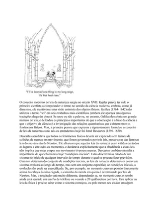 O conceito moderno de leis da natureza surgiu no século XVII. Kepler parece ter sido o
primeiro cientista a compreender o termo no sentido da ciência moderna, embora, como já
dissemos, ele mantivesse uma visão animista dos objetos físicos. Galileu (1564-1642) não
utilizou o termo "lei" em seus trabalhos mais científicos (embora ele apareça em algumas
traduções daquelas obras). Se usou ou não a palavra, no entanto, Galileu descobriu um grande
número de leis, e defendeu os princípios importantes de que a observação é a base da ciência e
que o objetivo da ciência é a investigação das relações quantitativas que existem entre os
fenômenos físicos. Mas, a primeira pessoa que expressa e rigorosamente formulou o conceito
de leis da natureza como nós os entendemos hoje foi René Descartes (1596-1650).
Descartes acreditava que todos os fenômenos físicos devem ser explicados em termos de
colisões de massas em movimento, que foram governados por três leis, precursoras das famosas
leis do movimento de Newton. Ele afirmava que aquelas leis da natureza eram válidas em todos
os lugares e em todos os momentos, e declarava explicitamente que a obediência a essas leis
não implica que estes corpos em movimento tivessem mentes. Descartes também entendia a
importância do que chamamos hoje "condições iniciais". Estas descrevem o estado de um
sistema no início de qualquer intervalo de tempo durante o qual se procura fazer previsões.
Com um determinado conjunto de condições iniciais, as leis da natureza determinam como um
sistema evoluirá ao longo do tempo, mas sem um conjunto específico de condições iniciais, a
evolução não pode ser especificada. Se, por exemplo, no momento zero um pombo diretamente
acima da cabeça dá uma cagada, o caminho da merda em queda é determinado por leis de
Newton. Mas, o resultado será muito diferente, dependendo se, no momento zero, o pombo
ainda está sentado em um fio de telefone ou voando a 20 quilômetros por hora. Para aplicar as
leis da física é preciso saber como o sistema começou, ou pelo menos seu estado em algum
 