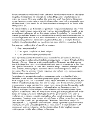 nuclear, uma vez que uma esfera de urânio-235 cresça até um diâmetro maior que cerca de seis
polegadas, ela se destruiria em uma explosão nuclear. Daí podemos ter certeza de que tais
esferas não existem. (Nem seria uma boa idéia tentar fazer uma!) Esta distinção é importante
porque ela mostra que nem todas as generalizações que observamos podem ser pensadas como
leis da natureza, e que a maioria das leis da natureza existem como parte de um sistema maior,
interligados de leis.
Na ciência moderna as leis da natureza são geralmente redigidas em matemática. Elas podem
ser exatas ou aproximadas, mas deve ter sido observado que se mantêm, sem exceção - se não
universalmente, pelo menos sob um determinado conjunto de condições. Por exemplo, hoje
sabemos que as leis de Newton devem ser modificadas se os objetos estiverem se movendo em
velocidades próximas à da luz. Mas, ainda consideramos as leis de Newton como leis, porque
elas se mantêm, pelo menos até uma aproximação muito boa, para as condições do mundo
cotidiano, no qual as velocidades que encontramos são muito inferiores à velocidade da luz.
Se a natureza é regida por leis, três questões se colocam:
1. Qual é a origem das leis?
2. Existe alguma exceção às leis, isto é, milagres?
3. Existe apenas um conjunto possível de leis?
Essas importantes questões foram abordadas de diversas formas por cientistas, filósofos e
teólogos. A resposta tradicionalmente dada à primeira pergunta - a resposta de Kepler, Galileu,
Descartes e Newton - foi de que as leis eram obra de Deus. No entanto, isso não é mais que
uma definição de Deus como a personificação das leis da natureza. A menos que se dote Deus
com alguns outros atributos, tais como sendo o Deus do Antigo Testamento, empregar Deus
como resposta à primeira pergunta meramente substitui um mistério por outro. Então, se
envolvemos Deus ma resposta à primeira pergunta, a crise real vem com a segunda pergunta:
Existem milagres, exceções às leis?
As opiniões sobre a resposta à segunda pergunta estavam muito bem divididas. Platão e
Aristóteles, o mais influente entre os antigos escritores gregos, consideravam que não pode
haver exceções às leis. Mas, se assumimos a visão bíblica, então Deus não só criou as leis, mas
pode ser invocado através de oração para fazer exceções - curar doentes terminais, terminar
prematuramente as secas, ou restabelecer croquet como esporte olímpico. Em oposição à visão
de Descartes, quase todos os pensadores cristãos defendiam que Deus deve ser capaz de
suspender as leis para realizar milagres. Mesmo Newton acreditava em milagres de alguma
espécie. Ele achava que a órbita dos planetas seria instável, pois a atração gravitacional de um
planeta por outro poderia causar perturbações nas órbitas que cresceriam com o tempo e
resultariam em os planetas ou caindo em direção ao sol ou a sendo arremessado para fora do
sistema solar. Deus devia passar o tempo todo redefinindo as órbitas, ele acreditava, ou "dando
corda no relógio celestial, para que não parasse". No entanto, Pierre-Simon, marquês de
Laplace (1749-1827), vulgarmente conhecido como Laplace, argumentava que os transtornos
seriam periódicos, isto é, marcados por repetidos ciclos, ao invés de serem cumulativos. O
sistema solar, assim, se restauraria e não haveria necessidade de intervenção divina para
explicar por que ele tinha sobrevivido até os dias atuais.
 