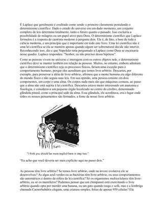É Laplace que geralmente é creditado como sendo o primeiro claramente postulando o
determinismo científico: Dado o estado do universo em um dado momento, um conjunto
completo de leis determina totalmente, tanto o futuro quanto o passado. Isso excluiria a
possibilidade de milagres ou um papel ativo para Deus. O determinismo científico que Laplace
formulou é a resposta do cientista moderno à pergunta dois. Ele é, de fato, a base de toda a
ciência moderna, e um princípio que é importante em todo este livro. Uma lei científica não é
uma lei científica se ela se mantém apenas quando algum ser sobrenatural decide não intervir.
Reconhecendo isso, diz-e que Napoleão teria perguntado a Laplace como Deus se encaixaria
nesse quadro. Laplace respondeu: "Senhor, eu não precisei dessa hipótese".
Como as pessoas vivem no universo e interagem com os outros objetos nele, o determinismo
científico deve se manter também em relação às pessoas. Muitos, no entanto, embora admitam
que o determinismo científico reja os processos físicos, fariam uma exceção para o
comportamento humano, porque eles acreditam que temos livre arbítrio. Descartes, por
exemplo, para preservar a idéia de livre-arbítrio, afirmou que a mente humana era algo diferente
do mundo físico e não seguia suas leis. Em sua opinião, uma pessoa consiste em dois
componentes, um corpo e uma alma. Os corpos nada mais são que máquinas comuns, ao passo
que a alma não está sujeita à lei científica. Descartes estava muito interessado em anatomia e
fisiologia, e considerava um pequeno órgão localizado no centro do cérebro, denominado
glândula pineal, como a principal sede da alma. Essa glândula, ele acreditava, era o lugar onde
todos os nossos pensamentos são formados, a fonte de nosso livre arbítrio.
―Eu acho que você deveria ser mais explícito aqui no passo dois.‖
As pessoas têm livre arbítrio? Se temos livre arbítrio, onde na árvore evolutiva ele se
desenvolveu? As algas azul-verdes ou as bactérias têm livre-arbítrio, ou seus comportamentos
são automáticos e dentro da esfera da lei científica? Só os organismos multicelulares têm livre-
arbítrio, ou só os mamíferos? Podemos pensar que um chimpanzé está exercitando o livre
arbítrio quando opta por morder uma banana, ou um gato quando rasga o sofá, mas e a lombriga
chamada Caenorhabditis elegans, uma criatura simples, feitas de apenas 959 células? Ela
 