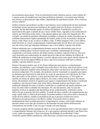 provavelmente nunca pensa, "Esta era uma bactéria muito saborosa, preciso voltar a jantar ali",
e mesmo assim, ela também tem uma clara preferência alimentar e ou aceitará uma refeição
sem atrativo ou procurará por algo melhor, dependendo da experiência recente. Isso é exercício
de livre arbítrio?
Embora sintamos que podemos escolher o que fazemos, nossa compreensão da base molecular
da biologia mostra que processos biológicos são regidos pelas leis da física e da química e,
portanto, são tão determinados quanto as órbitas dos planetas. Experiências recentes em
neurociência dão apoio à opinião de que é nosso cérebro físico, seguindo as leis conhecidas da
ciência, que determina nossas ações, e não alguma agência que existe fora daquelas leis. Por
exemplo, um estudo de pacientes submetidos acordados a cirurgia de cérebro descobriu que ao
estimular eletricamente regiões apropriadas do cérebro, pode-se criar no paciente o desejo de
mover a mão, braço ou pé, ou mover os lábios e falar. É difícil imaginar como o livre arbítrio
pode funcionar se o nosso comportamento é determinado pelas leis da física, por isso parece
que não somos mais que máquinas biológicas e que o livre arbítrio é apenas uma ilusão.
Embora admitindo que o comportamento humano seja de fato determinado pelas leis da
natureza, também parece razoável concluir que o resultado é determinado de tal forma
complicada e com tantas variáveis, de modo a tornar, na prática, impossível prever. Para isso,
seria necessário um conhecimento do estado inicial de cada um dos milhares de trilhões de
trilhões de moléculas no corpo humano e resolver alguma coisa como aquele mesmo número de
equações. Isso levaria alguns bilhões de anos, o que seria um pouco tarde para se abaixar
quando o opositor desferir um soco.
Porque é tão pouco prático usar as leis físicas subjacentes para prever o comportamento
humano, nós adotamos o que é chamado uma teoria efetiva. Em física, uma teoria efetiva é uma
estrutura criada para modelar certos fenômenos observados sem descrever em detalhes todos os
processos subjacentes. Por exemplo, não podemos resolver exatamente as equações que regem
as interações gravitacionais de cada átomo no corpo de uma pessoa com cada átomo da Terra.
Mas, para todos os fins práticos, a força gravitacional entre uma pessoa e a Terra pode ser
descrita em termos de apenas alguns números, tais como a massa total da pessoa. Da mesma
forma, não podemos resolver as equações que regem o comportamento dos átomos e moléculas
complexas, mas desenvolvemos uma teoria efetiva chamada química que fornece uma
explicação adequada de como os átomos e moléculas se comportam em reações químicas, sem
levar em conta todos os detalhes das interações. No caso das pessoas, uma vez que não
podemos resolver as equações que determinam nosso comportamento, utilizamos a teoria
efetiva de que as pessoas têm livre-arbítrio. O estudo da nossa vontade e do comportamento que
surge a partir dela é a ciência da psicologia. Economia também é uma teoria efetiva, baseada na
noção de livre arbítrio, somada ao pressuposto de que as pessoas avaliam seus cursos
alternativos de ação possíveis e escolhem o melhor. Essa teoria efetiva é apenas
moderadamente bem-sucedida para prever comportamento, porque, como todos sabemos, as
decisões muitas vezes não são racionais ou são baseadas em uma análise defeituosa das
consequências da escolha. É por isso que o mundo está uma bagunça.
A terceira pergunta aborda a questão de saber se as leis que determinam tanto o universo quanto
o comportamento humano são exclusivas. Se a sua resposta à primeira questão é que Deus criou
as leis, então esta pergunta é, Deus tem alguma flexibilidade na escolha delas? Tanto
Aristóteles quanto Platão acreditavam, como Descartes e Einstein mais tarde, que os princípios
 