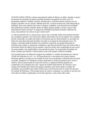 ALGUNS ANOS ATRÁS a câmara municipal da cidade de Monza, na Itália, impediu os donos
de animais de estimação de manter peixinho dourados em aquários de vidro curvo. O
proponente explicou a medida, em parte, dizendo que é cruel para manter um peixe em um
aquário com lados curvos, porque, olhando para fora, os peixes teriam uma visão distorcida da
realidade. Mas como sabemos que temos a imagem verdadeira, sem distorções da realidade?
Não poderíamos também estarmos dentro de algum aquário grande e termos a nossa visão
distorcida por lentes enormes? A imagem de realidade do peixinho dourado é diferente da
nossa, mas podemos ter certeza de que é menos real?
A visão de peixinho não é a mesma que a nossa, mas o peixinho ainda assim poderia formular
leis científicas regendo o movimento dos objetos observados fora de seu aquário. Por exemplo,
devido à distorção, um objeto movendo-se livremente que nós observaríamos se movendo em
linha reta seria observado pelo peixinho movendo-se ao longo de uma trajetória curva. No
entanto, o peixinho poderia formular leis científicas a partir de seu quadro distorcido de
referência que sempre se manteriam verdadeiras e que lhes permitiriam fazer previsões sobre o
movimento futuro de objetos fora do aquário. Suas leis seriam mais complicadas do que as leis
em nosso quadro, mas simplicidade é uma questão de gosto. Se um peixinho formulasse tal
teoria, teríamos que admitir a visão do peixe como uma imagem válida da realidade.
Um exemplo famoso de diferentes imagens da realidade é o modelo introduzido por volta de
150 dC por Ptolomeu (ca. 85—ca. 165) para descrever o movimento dos corpos celestes.
Ptolomeu publicou sua obra em um tratado de treze livros geralmente conhecido pelo seu título
em árabe, Almagesto. O Almagesto começa explicando as razões para pensar que a Terra é
esférica, imóvel, posicionado no centro do universo, e desprezívelmente pequena em
comparação com a distância dos céus. Apesar do modelo heliocêntrico de Aristarco, essas
crenças eram detidas pela maioria dos gregos educados, pelo menos desde os tempos de
Aristóteles, que acreditava por razões místicas que a terra deveria estar no centro do universo.
No modelo de Ptolomeu, a Terra ainda estava no centro, os planetas e as estrelas se moviam em
torno dela em órbitas complicadas envolvendo epiciclos, como rodas sobre rodas.
 