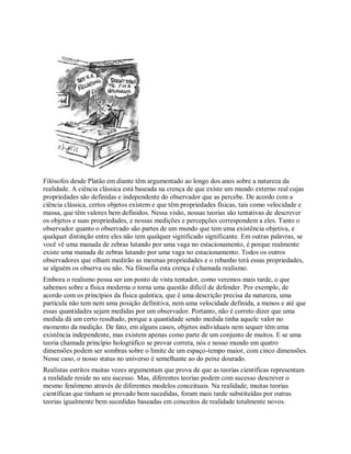 Filósofos desde Platão em diante têm argumentado ao longo dos anos sobre a natureza da
realidade. A ciência clássica está baseada na crença de que existe um mundo externo real cujas
propriedades são definidas e independente do observador que as percebe. De acordo com a
ciência clássica, certos objetos existem e que têm propriedades físicas, tais como velocidade e
massa, que têm valores bem definidos. Nessa visão, nossas teorias são tentativas de descrever
os objetos e suas propriedades, e nossas medições e percepções correspondem a eles. Tanto o
observador quanto o observado são partes de um mundo que tem uma existência objetiva, e
qualquer distinção entre eles não tem qualquer significado significante. Em outras palavras, se
você vê uma manada de zebras lutando por uma vaga no estacionamento, é porque realmente
existe uma manada de zebras lutando por uma vaga no estacionamento. Todos os outros
observadores que olham medirão as mesmas propriedades e o rebanho terá essas propriedades,
se alguém os observa ou não. Na filosofia esta crença é chamada realismo.
Embora o realismo possa ser um ponto de vista tentador, como veremos mais tarde, o que
sabemos sobre a física moderna o torna uma questão difícil de defender. Por exemplo, de
acordo com os princípios da física quântica, que é uma descrição precisa da natureza, uma
partícula não tem nem uma posição definitiva, nem uma velocidade definida, a menos e até que
essas quantidades sejam medidas por um observador. Portanto, não é correto dizer que uma
medida dá um certo resultado, porque a quantidade sendo medida tinha aquele valor no
momento da medição. De fato, em alguns casos, objetos individuais nem sequer têm uma
existência independente, mas existem apenas como parte de um conjunto de muitos. E se uma
teoria chamada princípio holográfico se provar correta, nós e nosso mundo em quatro
dimensões podem ser sombras sobre o limite de um espaço-tempo maior, com cinco dimensões.
Nesse caso, o nosso status no universo é semelhante ao do peixe dourado.
Realistas estritos muitas vezes argumentam que prova de que as teorias científicas representam
a realidade reside no seu sucesso. Mas, diferentes teorias podem com sucesso descrever o
mesmo fenômeno através de diferentes modelos conceituais. Na realidade, muitas teorias
científicas que tinham se provado bem sucedidas, foram mais tarde substituídas por outras
teorias igualmente bem sucedidas baseadas em conceitos de realidade totalmente novos.
 