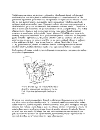 Tradicionalmente, os que não aceitam o realismo tem sido chamado de anti-realistas. Anti-
realistas supõem uma distinção entre conhecimento empírico e conhecimento teórico. Eles
geralmente argumentam que a observação e a experiência são significativos, mas que as teorias
não são mais que instrumentos úteis que não incorporam qualquer verdade mais profunda
subjacente aos fenômenos observados. Alguns anti-realistas até mesmo quiseram restringir a
ciência às coisas que podem ser observadas. Por essa razão, muitos no século XIX rejeitaram a
idéia de átomos com fundamento em que nunca iríamos ver um. George Berkeley (1685-1753)
chegou mesmo a dizer que nada existe, exceto a mente e suas idéias. Quando um amigo
comentou ao autor inglês e lexicógrafo Dr. Samuel Johnson (1709-1784) que a alegação de
Berkeley não poderia ser refutada, diz-se que Johnson respondeu caminhando até uma grande
pedra, chutando-a e proclamando, "Eu, assim, a refuto". Claro que a dor que o Dr. Johnson
experimentou em seu pé era também uma idéia em sua mente, então ele não estava realmente
refutar as idéias de Berkeley. Mas, seu ato ilustrou a visão do filósofo David Hume (1711-
1776), que escreveu que, embora não tenhamos motivos racionais para acreditar em uma
realidade objetiva, também não temos escolha senão agir como se ela fosse verdadeira.
Realismo dependentes de modelo corta esta discussão e argumentação entre as escolas realista e
anti-realista de pensamento.
"Vocês dois têm algo em comum. O Dr. Davis
descobriu uma partícula que ninguém viu, e o
Prof. Higbe descobriu uma galáxia ninguém
viu".
De acordo com o realismo dependente de modelo, não faz sentido perguntar se um modelo é
real, só se está de acordo com a observação. Se existem dois modelos que concordam, ambos,
com a observação, como a imagem do peixinho dourado e a nossa, então não se pode dizer que
uma seja mais real que a outra. Pode-se usar o modelo que for mais conveniente na situação em
questão. Por exemplo, se alguém estivesse dentro do aquário, a imagem do peixinho dourado
seria útil, mas para aqueles do lado de fora, seria muito estranho descrever eventos de uma
galáxia distante no quadro de um aquário na terra, especialmente porque o aquário estaria se
movendo à medida que a Terra orbita o Sol e gira sobre seu eixo.
 