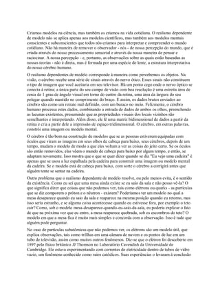 Criamos modelos na ciência, mas também os criamos na vida cotidiana. O realismo dependente
de modelo não se aplica apenas aos modelos científicos, mas também aos modelos mentais
conscientes e subconscientes que todos nós criamos para interpretar e compreender o mundo
cotidiano. Não há maneira de remover o observador - nós - de nossa percepção do mundo, que é
criada através do nosso processamento sensorial e através da nossa maneira de pensar e
raciocinar. A nossa percepção - e, portanto, as observações sobre as quais estão baseadas as
nossas teorias - não é direta, mas é formada por uma espécie de lente, a estrutura interpretativa
do nosso cérebro humano.
O realismo dependentes de modelo corresponde à maneira como percebemos os objetos. Na
visão, o cérebro recebe uma série de sinais através do nervo ótico. Esses sinais não constituem
o tipo de imagem que você aceitaria em seu televisor. Há um ponto cego onde o nervo óptico se
conecta à retina; a única parte do seu campo de visão com boa resolução é uma estreita área de
cerca de 1 grau de ângulo visual em torno do centro da retina, uma área da largura do seu
polegar quando mantido no comprimento do braço. E assim, os dados brutos enviados ao
cérebro são como um retrato mal definido, com um buraco no meio. Felizmente, o cérebro
humano processa estes dados, combinando a entrada de dados de ambos os olhos, preenchendo
as lacunas existentes, presumindo que as propriedades visuais dos locais vizinhos são
semelhantes e interpolando. Além disso, ele lê uma matriz bidimensional de dados a partir da
retina e cria a partir dele a impressão de espaço tridimensional. O cérebro, em outras palavras,
constrói uma imagem ou modelo mental.
O cérebro é tão bom na construção de modelos que se as pessoas estiverem equipadas com
óculos que viram as imagens em seus olhos de cabeça para baixo, seus cérebros, depois de um
tempo, mudam o modelo de modo a que eles voltam a ver as coisas do jeito certo. Se os óculos
são então removidos, elas vêem o mundo de cabeça para baixo por algum tempo, e então, se
adaptam novamente. Isso mostra que o que se quer dizer quando se diz "Eu vejo uma cadeira" é
apenas que se usou a luz espalhada pela cadeira para construir uma imagem ou modelo mental
da cadeira. Se o modelo está de cabeça para baixo, com sorte o cérebro a corrigirá antes que
alguém tente se sentar na cadeira.
Outro problema que o realismo dependente de modelo resolve, ou pelo menos evita, é o sentido
da existência. Como eu sei que uma mesa ainda existe se eu saio da sala e não posso vê-la? O
que significa dizer que coisas que não podemos ver, tais como elétrons ou quarks - as partículas
que se diz comporem o próton e o nêutron - existem? Poderíamos ter um modelo no qual a
mesa desaparece quando eu saio da sala e reaparece na mesma posição quando eu retorno, mas
isso seria estranho, e se alguma coisa acontecesse quando eu estivesse fora, por exemplo o teto
cair? Como, sob o modelo mesa-desaparece-quando-eu-saio-da-sala, eu poderia explicar o fato
de que na próxima vez que eu entro, a mesa reaparece quebrada, sob os escombros do teto? O
modelo em que a mesa fica é muito mais simples e concorda com a observação. Isso é tudo que
alguém pode perguntar.
No caso de partículas subatômicas que não podemos ver, os elétrons são um modelo útil, que
explica observações, tais como trillhas em uma câmara de nuvem e os pontos de luz em um
tubo de televisão, assim como muitos outros fenômenos. Diz-se que o elétron foi descoberto em
1897 pelo físico britânico JJ Thomson no Laboratório Cavendish da Universidade de
Cambridge. Ele estava experimentando com correntes de eletricidade dentro de tubos de vidro
vazio, um fenômeno conhecido como raios catódicos. Suas experiências o levaram à conclusão
 