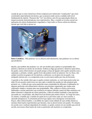 ousada de que os raios misteriosos foram compostas por minúsculos "corpúsculos" que eram
constituídos materialmente de átomos, que se pensava então serem a unidade indivisível
fundamental da matéria. Thomson não "viu" um elétron, nem foi sua especulação direta ou
inequivocamente demonstrada por seus experimentos. Mas, o modelo se revelou crucial em
aplicações da ciência fundamental à engenharia, e hoje todos os físicos crêem em elétrons,
mesmo que você não os possa ver.
Raios Catódicos - Não podemos ver os elétrons individualmente, mas podemos ver os efeitos
que produzem.
Quarks, que também não podemos ver, são um modelo para explicar as propriedades dos
prótons e nêutrons no núcleo de um átomo. Embora se diga que prótons e nêutrons sejam feitos
de quarks, nunca observaremos um quark porque a força de ligação entre quarks aumenta com a
separação e, portanto, isolado, quarks livres não podem existir na natureza. Em vez disso, eles
sempre ocorrem em grupos de três (prótons e nêutrons), ou em pares de um quark e um
antiquark (mésons pi), e se comportam como se estivessem unidos por tiras de borracha.
A questão se faz sentido dizer que os quarks existem realmente, se você nunca pode isolar um
deles foi um assunto controverso nos anos após o modelo dos quarks ter sido proposto pela
primeira vez. A idéia de que certas partículas eram constituídas de diferentes combinações de
algumas partículas sub-subnucleares ofereceu um princípio organizador que rendeu uma
explicação simples e atraente para suas propriedades. Mas, embora os físicos estivessem
habituados a aceitar partículas cuja existência era apenas inferida a partir de blips estatístico em
dados referentes à dispersão de outras partículas, a idéia de atribuir realidade a uma partícula
que podia ser, em princípio, não observável era demais para muitos físicos. Ao longo dos anos,
no entanto, à medida que o modelo do quark levou a previsões cada vez mais corretas, a
oposição desapareceu. É certamente possível que alguns seres alienígenas com dezessete
braços, olhos infravermelhos, e um hábito de soprar creme talhado de suas orelhas fariam as
mesmas observações experimentais que fazemos, mas as descreveriam sem quarks. No entanto,
de acordo com o realismo dependente de modelo, os quarks existem em um modelo que está de
acordo com nossas observações de como as partículas sub-nucleares se comportam.
 