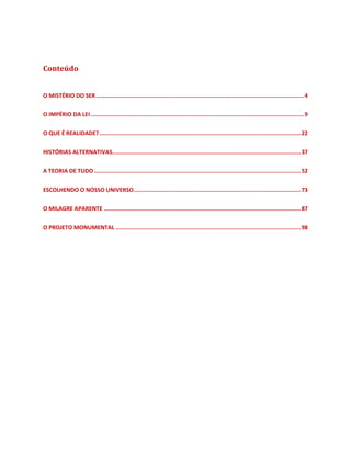 Conteúdo
O MISTÉRIO DO SER..............................................................................................................................4
O IMPÉRIO DA LEI .................................................................................................................................9
O QUE É REALIDADE?..........................................................................................................................22
HISTÓRIAS ALTERNATIVAS..................................................................................................................37
A TEORIA DE TUDO .............................................................................................................................52
ESCOLHENDO O NOSSO UNIVERSO.....................................................................................................73
O MILAGRE APARENTE .......................................................................................................................87
O PROJETO MONUMENTAL ................................................................................................................98
 