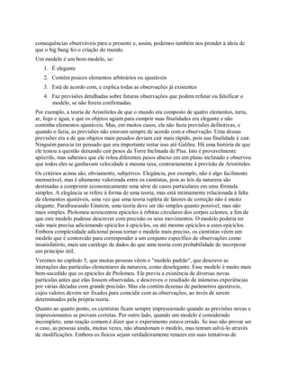 consequências observáveis para o presente e, assim, podemos também nos prender à ideia de
que o big bang foi o criação do mundo.
Um modelo é um bom modelo, se:
1. É elegante
2. Contém poucos elementos arbitrários ou ajustáveis
3. Está de acordo com, e explica todas as observações já existentes
4. Faz previsões detalhadas sobre futuras observações que podem refutar ou falsificar o
modelo, se não forem confirmadas.
Por exemplo, a teoria de Aristóteles de que o mundo era composto de quatro elementos, terra,
ar, fogo e água, e que os objetos agiam para cumprir suas finalidades era elegante e não
continha elementos ajustáveis. Mas, em muitos casos, ela não fazia previsões definitivas, e
quando o fazia, as previsões não estavam sempre de acordo com a observação. Uma dessas
previsões era a de que objetos mais pesados deviam cair mais rápido, pois sua finalidade é cair.
Ninguém parecia ter pensado que era importante testar isso até Galileu. Há uma história de que
ele testou a questão deixando cair pesos da Torre Inclinada de Pisa. Isto é provavelmente
apócrifo, mas sabemos que ele rolou diferentes pesos abaixo em um plano inclinado e observou
que todos eles se ganhavam velocidade à mesma taxa, contrariamente à previsão de Aristóteles.
Os critérios acima são, obviamente, subjetivos. Elegância, por exemplo, não é algo facilmente
mensurável, mas é altamente valorizada entre os cientistas, pois as leis da natureza são
destinadas a comprimir economicamente uma série de casos particulares em uma fórmula
simples. A elegância se refere à forma de uma teoria, mas está intimamente relacionada à falta
de elementos ajustáveis, uma vez que uma teoria repleta de fatores de correção não é muito
elegante. Parafraseando Einstein, uma teoria deve ser tão simples quanto possível, mas não
mais simples. Ptolomeu acrescentou epiciclos à órbitas circulares dos corpos celestes, a fim de
que este modelo pudesse descrever com precisão os seus movimentos. O modelo poderia ter
sido mais precisa adicionando epiciclos à epiciclos, ou até mesmo epiciclos a estes epiciclos.
Embora complexidade adicional possa tornar o modelo mais preciso, os cientistas vêem um
modelo que é contorcido para corresponder a um conjunto específico de observações como
insatisfatório, mais um catálogo de dados do que uma teoria com probabilidade de incorporar
um princípio útil.
Veremos no capítulo 5, que muitas pessoas vêem o "modelo padrão", que descreve as
interações das partículas elementares da natureza, como deselegante. Esse modelo é muito mais
bem-sucedido que os epiciclos de Ptolomeu. Ele previu a existência de diversas novas
partículas antes que elas fossem observadas, e descreveu o resultado de inúmeras experiências
por várias décadas com grande precisão. Mas ela contém dezenas de parâmetros ajustáveis,
cujos valores devem ser fixados para coincidir com as observações, ao invés de serem
determinados pela própria teoria.
Quanto ao quarto ponto, os cientistas ficam sempre impressionado quando as previsões novas e
impressionantes se provam corretas. Por outro lado, quando um modelo é considerado
incompleto, uma reação comum é dizer que o experimento estava errado. Se isso não provar ser
o caso, as pessoas ainda, muitas vezes, não abandonam o modelo, mas tentam salvá-lo através
de modificações. Embora os físicos sejam verdadeiramente tenazes em suas tentativas de
 
