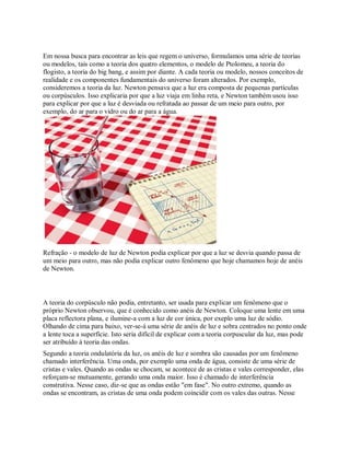 Em nossa busca para encontrar as leis que regem o universo, formulamos uma série de teorias
ou modelos, tais como a teoria dos quatro elementos, o modelo de Ptolomeu, a teoria do
flogisto, a teoria do big bang, e assim por diante. A cada teoria ou modelo, nossos conceitos de
realidade e os componentes fundamentais do universo foram alterados. Por exemplo,
consideremos a teoria da luz. Newton pensava que a luz era composta de pequenas partículas
ou corpúsculos. Isso explicaria por que a luz viaja em linha reta, e Newton também usou isso
para explicar por que a luz é desviada ou refratada ao passar de um meio para outro, por
exemplo, do ar para o vidro ou do ar para a água.
Refração - o modelo de luz de Newton podia explicar por que a luz se desvia quando passa de
um meio para outro, mas não podia explicar outro fenômeno que hoje chamamos hoje de anéis
de Newton.
A teoria do corpúsculo não podia, entretanto, ser usada para explicar um fenômeno que o
próprio Newton observou, que é conhecido como anéis de Newton. Coloque uma lente em uma
placa reflectora plana, e ilumine-a com a luz de cor única, por exeplo uma luz de sódio.
Olhando de cima para baixo, ver-se-á uma série de anéis de luz e sobra centrados no ponto onde
a lente toca a superfície. Isto seria difícil de explicar com a teoria corpuscular da luz, mas pode
ser atribuído à teoria das ondas.
Segundo a teoria ondulatória da luz, os anéis de luz e sombra são causadas por um fenômeno
chamado interferência. Uma onda, por exemplo uma onda de água, consiste de uma série de
cristas e vales. Quando as ondas se chocam, se acontece de as cristas e vales corresponder, elas
reforçam-se mutuamente, gerando uma onda maior. Isso é chamado de interferência
construtiva. Nesse caso, diz-se que as ondas estão "em fase". No outro extremo, quando as
ondas se encontram, as cristas de uma onda podem coincidir com os vales das outras. Nesse
 