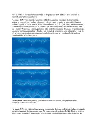 caso as ondas se cancelam mutuamente e se dz que estão "fora de fase". Essa situação é
chamada interferência destrutiva.
Nos anéis de Newton, os anéis luminosos estão localizados a distâncias do centro onde a
separação entre a lente e a placa reflectora é tal que a onda refletida na lente difere da onda
refletida a partir da placa, à razão de um número inteiro (1, 2, 3, ...) de comprimentos de onda,
criando interferência construtiva. (A onda é a distância entre uma crista ou vale de uma onda
até a outra.) Os anéis de sombra, por outro lado, estão localizados a distâncias do centro onde a
separação entre as duas ondas refletidas é um número é um número semi-inteiro (½, 1 ½, 2 ½,
...) de comprimentos de onda, causando interferência destrutiva - a onda refletida da lente
cancela a onda refletida da placa.
Interferência - Como as pessoas, quando as ondas se encontram, elas podem tender a
aumentar ou de diminuir a outra.
No século XIX, isto foi tomado como uma confirmação da teoria ondulatória da luz, mostrando
que a teoria das partículas estava errada. No entanto, no início do século XX, Einstein mostrou
que o efeito fotoelétrico (usado agora na televisão e câmeras digitais) pode ser explicado por
 