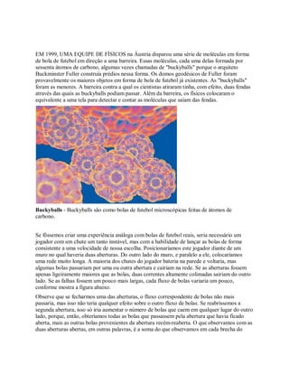 EM 1999, UMA EQUIPE DE FÍSICOS na Áustria disparou uma série de moléculas em forma
de bola de futebol em direção a uma barreira. Essas moléculas, cada uma delas formada por
sessenta átomos de carbono, algumas vezes chamadas de "buckyballs" porque o arquiteto
Buckminster Fuller construía prédios nessa forma. Os domos geodésicos de Fuller foram
provavelmente os maiores objetos em forma de bola de futebol já existentes. As "buckyballs"
foram as menores. A barreira contra a qual os cientistas atiraram tinha, com efeito, duas fendas
através das quais as buckyballs podiam passar. Além da barreira, os físicos colocaram o
equivalente a uma tela para detectar e contar as moléculas que saiam das fendas.
Buckyballs - Buckyballs são como bolas de futebol microscópicas feitas de átomos de
carbono.
Se fôssemos criar uma experiência análoga com bolas de futebol reais, seria necessário um
jogador com um chute um tanto instável, mas com a habilidade de lançar as bolas de forma
consistente a uma velocidade de nossa escolha. Posicionaríamos este jogador diante de um
muro no qual haveria duas aberturas. Do outro lado do muro, e paralelo a ele, colocaríamos
uma rede muito longa. A maioria dos chutes do jogador bateria na parede e voltaria, mas
algumas bolas passariam por uma ou outra abertura e cairiam na rede. Se as aberturas fossem
apenas ligeiramente maiores que as bolas, duas correntes altamente colimadas sairiam do outro
lado. Se as falhas fossem um pouco mais largas, cada fluxo de bolas variaria um pouco,
conforme mostra a figura abaixo.
Observe que se fecharmos uma das aberturas, o fluxo correspondente de bolas não mais
passaria, mas isso não teria qualquer efeito sobre o outro fluxo de bolas. Se reabríssemos a
segunda abertura, isso só iria aumentar o número de bolas que caem em qualquer lugar do outro
lado, porque, então, obteríamos todas as bolas que passassem pela abertura que havia ficado
aberta, mais as outras bolas provenientes da abertura recém-reaberta. O que observamos com as
duas aberturas abertas, em outras palavras, é a soma do que observamos em cada brecha do
 