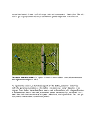 muro separadamente. Essa é a realidade a que estamos acostumados na vida cotidiana. Mas, não
foi isso que os pesquisadores austríacos encontraram quando dispararam suas moléculas.
Futebol de duas aberturas - Um jogador de futebol chutando bolas contra aberturas em uma
parede produzem um padrão óbvio
No experimento austríaco, a abertura da segunda brecha, de fato, aumentar o número de
moléculas que chegam em alguns pontos na tela - mas diminuiu o número de outras, como
mostra a figura abaixo. Na verdade, havia lugares onde nenhuma buckyballs caiu quando ambas
as fendas estavam abertas, mas onde bolas cairam quando apenas uma ou a outra fenda estava
aberta. Isso parece muito estranho. Como pode a abertura de uma segunda fenda fazer com que
menos moléculas caiam em determinados pontos?
 