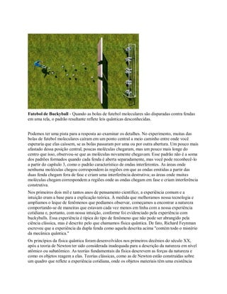Futebol de Buckyball - Quando as bolas de futebol moleculares são disparadas contra fendas
em uma tela, o padrão resultante reflete leis quânticas desconhecidas.
Podemos ter uma pista para a resposta ao examinar os detalhes. No experimento, muitas das
bolas de futebol moleculares caíram em um ponto central a meio caminho entre onde você
esperaria que elas caíssem, se as bolas passaram por uma ou por outra abertura. Um pouco mais
afastado dessa posição central, poucas moléculas chegaram, mas um pouco mais longe do
centro que isso, observou-se que as moléculas novamente chegavam. Esse padrão não é a soma
dos padrões formados quando cada fenda é aberta separadamente, mas você pode reconhecê-lo
a partir do capítulo 3, como o padrão característico de ondas interferentes. As áreas onde
nenhuma moléculas chegou correspondem às regiões em que as ondas emitidas a partir das
duas fenda chegam fora de fase e criam uma interferência destrutiva; as áreas onde muitas
moléculas chegam correspondem a regiões onde as ondas chegam em fase e criam interferência
construtiva.
Nos primeiros dois mil e tantos anos de pensamento científico, a experiência comum e a
intuição eram a base para a explicação teórica. À medida que melhoramos nossa tecnologia e
ampliamos o leque de fenômenos que podíamos observar, começamos a encontrar a natureza
comportando-se de maneiras que estavam cada vez menos em linha com a nossa experiência
cotidiana e, portanto, com nossa intuição, conforme foi evidenciado pela experiência com
buckyballs. Essa experiência é típica do tipo de fenômeno que não pode ser abrangido pela
ciência clássica, mas é descrito pelo que chamamos física quântica. De fato, Richard Feynman
escreveu que a experiência da dupla fenda como aquela descrita acima "contém todo o mistério
da mecânica quântica."
Os princípios da física quântica foram desenvolvidos nos primeiros decênios do século XX,
após a teoria de Newton ter sido considerada inadequada para a descrição da natureza em nível
atômico ou subatômico. As teorias fundamentais da física descrevem as forças da natureza e
como os objetos reagem a elas. Teorias clássicas, como as de Newton estão construídas sobre
um quadro que reflete a experiência cotidiana, onde os objetos materiais têm uma existência
 