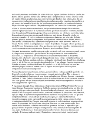 individual, podem ser localizados em locais definidos, seguem caminhos definidos, e assim por
diante. A física quântica fornece uma estrutura para a compreensão de como a natureza opera
em escalas atômica e subatômica, mas como veremos em detalhes mais adiante, isso dita um
esquema conceitual completamente diferente, no qual um a posição e caminho de um objeto, e
até mesmo seu passado e futuro não são precisamente determinados. As teorias quânticas de
forças tais como a gravidade ou a força eletromagnética são construídas dentro desse quadro.
Podem as teorias construídas em cima de um quadro tão estranho à experiência cotidiana
também explicar os eventos da experiência comum, que foram modelados com tanta precisão
pela física clássica? Elas podem, porque nós e nosso ambiente são estruturas compostas, feitas
de um número inimaginavelmente grande de átomos, mais átomos do que há estrelas no
universo observável. E embora os átomos componentes obedeçam aos princípios da física
quântica, pode-se mostrar que as grandes montagens que formam bolas de futebol, nabos, e
jatos jumbo - assim como nós - certamente conseguem evitar serem difratadas através de
fendas. Assim, embora os componentes de objetos do cotidiano obedeçam à física quântica, as
leis de Newton formam uma teoria eficaz que descreve com muita precisão a maneira como se
comportam as estruturas compostas que formam o nosso mundo cotidiano.
Isso pode soar estranho, mas há muitos exemplos na ciência onde uma montagem grande parece
se comportar de uma maneira que é diferente do comportamento de seus componentes
individuais. As respostas de um único neurônio dificilmente representam as do cérebro
humano, nem saber sobre uma molécula de água lhe diz muito sobre o comportamento de um
lago. No caso da física quântica, os físicos ainda estão trabalhando para descobrir os detalhes de
como as leis de Newton emergem do domínio quântico. O que sabemos é que os componentes
de todos os objetos obedecem às leis da física quântica, e as leis de Newton são uma boa
aproximação para descrever o modo como os objetos macroscópicos feitos daqueles
componentes quânticos se comportam.
As previsões da teoria newtoniana, portanto, correspondem à visão da realidade que todos nós
desenvolvemos à medida que experimentamos o mundo que nos rodeia. Mas os átomos e
moléculas individuais funcionam de uma forma profundamente diferente da nossa experiência
cotidiana. A Física Quântica é um novo modelo de realidade que nos dá um retrato do universo.
Este é um quadro em que muitos conceitos fundamentais para nossa compreensão intuitiva da
realidade já não têm significado.
A experiência da dupla fenda foi realizada pela primeria vez em 1927 por Clinton Davisson e
Lester Germer, físicos experimentais na Bell Labs, que estavam estudando como um feixe de
elétrons - objetos muito mais simples do que as buckyballs - interage com um cristal feito de
níquel. O fato de que partículas de matéria, tais como os elétrons se comportam como ondas de
água era o tipo de experiência surpreendente que inspirou a física quântica. Uma vez que este
comportamento não é observado em escala macroscópica, os cientistas há muito se
perguntavam apenas como algo grande e complexo poderia existir e ainda assim exibir tais
propriedades ondulatórias. Causaria uma grande celeuma se o efeito pudesse ser demonstrado
através de pessoas ou um hipopótamo, mas como dissemos, em geral, quanto maior for o
objeto, menos aparentes e robustos são os efeitos quânticos. Portanto, é improvável que
qualquer animal do jardim zoológico estará passando como uma onda através das grades de
suas jaulas. Ainda assim, os físicos experimentais observaram o fenômeno da onda com
partículas de tamanho cada vez maior. Os cientistas esperam reproduzir o experimento
 