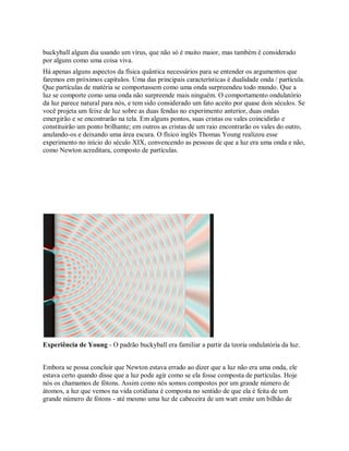 buckyball algum dia usando um vírus, que não só é muito maior, mas também é considerado
por alguns como uma coisa viva.
Há apenas alguns aspectos da física quântica necessários para se entender os argumentos que
faremos em próximos capítulos. Uma das principais características é dualidade onda / partícula.
Que partículas de matéria se comportassem como uma onda surpreendeu todo mundo. Que a
luz se comporte como uma onda não surpreende mais ninguém. O comportamento ondulatório
da luz parece natural para nós, e tem sido considerado um fato aceito por quase dois séculos. Se
você projeta um feixe de luz sobre as duas fendas no experimento anterior, duas ondas
emergirão e se encontrarão na tela. Em alguns pontos, suas cristas ou vales coincidirão e
constituirão um ponto brilhante; em outros as cristas de um raio encontrarão os vales do outro,
anulando-os e deixando uma área escura. O físico inglês Thomas Young realizou esse
experimento no início do século XIX, convencendo as pessoas de que a luz era uma onda e não,
como Newton acreditara, composto de partículas.
Experiência de Young - O padrão buckyball era familiar a partir da teoria ondulatória da luz.
Embora se possa concluir que Newton estava errado ao dizer que a luz não era uma onda, ele
estava certo quando disse que a luz pode agir como se ela fosse composta de partículas. Hoje
nós os chamamos de fótons. Assim como nós somos compostos por um grande número de
átomos, a luz que vemos na vida cotidiana é composta no sentido de que ela é feita de um
grande número de fótons - até mesmo uma luz de cabeceira de um watt emite um bilhão de
 