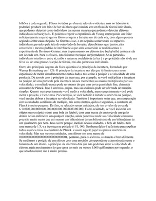bilhões a cada segundo. Fótons isolados geralmente não são evidentes, mas no laboratório
podemos produzir um feixe de luz tão fraco que consiste em um fluxo de fótons individuais,
que podemos detectar como indivíduos da mesma maneira que podemos detectar elétrons
individuais ou buckyballs. E podemos repetir a experiência de Young empregando um feixe
suficientemente esparso que os fótons atingem a barreira um de cada vez, com alguns poucos
segundos entre cada chegada. Se fizermos isso, e em seguida somar todos os impactos
individuais gravados pela tela do outro lado da barreira, descobrimos que, juntos, eles
constroem o mesmo padrão de interferência que seria construído se realizássemos o
experimento de Davisson-Germer, mas disparassemos os elétrons (ou buckyballs) contra a tela
um de cada vez. Para os físicos, esta foi uma revelação surpreendente: Se as partículas
individuais interferem entre si, então a natureza ondulatória da luz é a propriedade não só de um
feixe ou de uma grande coleção de fótons, mas das partículas individuais.
Outro dos principais dogmas da física quântica é o princípio da incerteza, formulado por
Werner Heisenberg em 1926. O princípio da incerteza nos diz que há limites para nossa
capacidade de medir simultaneamente certos dados, tais como a posição e a velocidade de uma
partícula. De acordo com o princípio da incerteza, por exemplo, se você multiplicar a incerteza
na posição de uma partícula pela incerteza em seu momento (sua massa multiplicada por sua
velocidade), o resultado nunca pode ser menor do que uma certa quantidade fixa, chamada
constante de Planck. Isso é um trava-língua, mas sua essência pode ser afirmada de maneira
simples: Quanto mais precisamente você medir a velocidade, menos precisamente você pode
medir a posição, e vice-versa. Por exemplo, se você reduzir à metade a incerteza na posição,
você precisa dobrar a incerteza na velocidade. Também é importante notar que, em comparação
com as unidades cotidianas de medição, tais como metros, quilos e segundos, a constante de
Planck é muito pequena. De fato, se relatado nessas unidades, ele tem o valor de cerca de
6/10,000.000.000.000.000.000.000.000.000.000.000. Como resultado, se você localizar um
objeto macroscópico como uma bola de futebol, com uma massa de um terço de um quilo
dentro de um milímetro em qualquer direção, ainda podemos medir sua velocidade com uma
precisão muito maior que até mesmo um bilionésimo de um bilionésimo de um bilionésimo de
um quilômetro por hora. Isso ocorre porque, medido nessas unidades, a bola de futebol tem
uma massa de 1/3, e a incerteza na posição é 1/1, 000. Nenhuma delas é suficiente para explicar
todos aqueles zeros na constante de Planck, e assim aquele papel cai para a incerteza na
velocidade. Mas nas mesmas unidades, um elétron tem uma massa de
0,000000000000000000000000000001, portanto, para os elétrons, a situação é bem diferente.
Se medirmos a posição de um elétron com uma precisão correspondente a aproximadamente o
tamanho de um átomo, o princípio da incerteza dita que não podemos saber a velocidade do
elétron, mais precisamente do que cerca de mais ou menos 1.000 quilômetros por segundo, o
que absolutamente não é muito preciso.
 