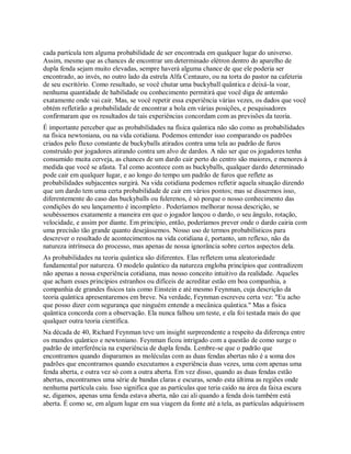 cada partícula tem alguma probabilidade de ser encontrada em qualquer lugar do universo.
Assim, mesmo que as chances de encontrar um determinado elétron dentro do aparelho de
dupla fenda sejam muito elevadas, sempre haverá alguma chance de que ele poderia ser
encontrado, ao invés, no outro lado da estrela Alfa Centauro, ou na torta do pastor na cafeteria
de seu escritório. Como resultado, se você chutar uma buckyball quântica e deixá-la voar,
nenhuma quantidade de habilidade ou conhecimento permitirá que você diga de antemão
exatamente onde vai cair. Mas, se você repetir essa experiência várias vezes, os dados que você
obtém refletirão a probabilidade de encontrar a bola em várias posições, e pesquisadores
confirmaram que os resultados de tais experiências concordam com as previsões da teoria.
É importante perceber que as probabilidades na física quântica não são como as probabilidades
na física newtoniana, ou na vida cotidiana. Podemos entender isso comparando os padrões
criados pelo fluxo constante de buckyballs atirados contra uma tela ao padrão de furos
construído por jogadores atirando contra um alvo de dardos. A não ser que os jogadores tenha
consumido muita cerveja, as chances de um dardo cair perto do centro são maiores, e menores à
medida que você se afasta. Tal como acontece com as buckyballs, qualquer dardo determinado
pode cair em qualquer lugar, e ao longo do tempo um padrão de furos que reflete as
probabilidades subjacentes surgirá. Na vida cotidiana podemos refletir aquela situação dizendo
que um dardo tem uma certa probabilidade de cair em vários pontos; mas se dissermos isso,
diferentemente do caso das buckyballs ou fulerenos, é só porque o nosso conhecimento das
condições do seu lançamento é incompleto . Poderíamos melhorar nossa descrição, se
soubéssemos exatamente a maneira em que o jogador lançou o dardo, o seu ângulo, rotação,
velocidade, e assim por diante. Em princípio, então, poderíamos prever onde o dardo cairia com
uma precisão tão grande quanto desejássemos. Nosso uso de termos probabilísticos para
descrever o resultado de acontecimentos na vida cotidiana é, portanto, um reflexo, não da
natureza intrínseca do processo, mas apenas de nossa ignorância sobre certos aspectos dela.
As probabilidades na teoria quântica são diferentes. Elas refletem uma aleatoriedade
fundamental por natureza. O modelo quântico da natureza engloba princípios que contradizem
não apenas a nossa experiência cotidiana, mas nosso conceito intuitivo da realidade. Aqueles
que acham esses princípios estranhos ou difíceis de acreditar estão em boa companhia, a
companhia de grandes físicos tais como Einstein e até mesmo Feynman, cuja descrição da
teoria quântica apresentaremos em breve. Na verdade, Feynman escreveu certa vez: "Eu acho
que posso dizer com segurança que ninguém entende a mecânica quântica." Mas a física
quântica concorda com a observação. Ela nunca falhou um teste, e ela foi testada mais do que
qualquer outra teoria científica.
Na década de 40, Richard Feynman teve um insight surpreendente a respeito da diferença entre
os mundos quântico e newtoniano. Feynman ficou intrigado com a questão de como surge o
padrão de interferência na experiência de dupla fenda. Lembre-se que o padrão que
encontramos quando disparamos as moléculas com as duas fendas abertas não é a soma dos
padrões que encontramos quando executamos a experiência duas vezes, uma com apenas uma
fenda aberta, e outra vez só com a outra aberta. Em vez disso, quando as duas fendas estão
abertas, encontramos uma série de bandas claras e escuras, sendo esta última as regiões onde
nenhuma partícula caiu. Isso significa que as partículas que teria caído na área da faixa escura
se, digamos, apenas uma fenda estava aberta, não cai ali quando a fenda dois também está
aberta. É como se, em algum lugar em sua viagem da fonte até a tela, as partículas adquirissem
 