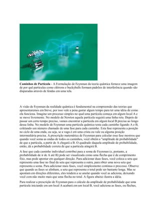 Caminhos de Partícula - A Formulação de Feynman da teoria quântica fornece uma imagem
de por quê partículas como elétrons e buckyballs formam padrões de interferência quando são
disparadas através de fendas em uma tela.
A visão de Feynman da realidade quântica é fundamental na compreensão das teorias que
apresentaremos em breve, por isso vale a pena gastar algum tempo para ter uma idéia de como
ela funciona. Imagine um processo simples no qual uma partícula começa em algum local A e
se move livremente. No modelo de Newton aquela partícula seguirá uma linha reta. Depois de
passar um certo tempo preciso, vamos encontrar a partícula em algum local B precisa ao longo
dessa linha. No modelo de Feynman uma partícula quântica testa cada caminho ligando A e B,
coletando um número chamado de uma fase para cada caminho. Esta fase representa a posição
no ciclo de uma onda, ou seja, se a vaga é em uma crista ou vale ou alguma posição
intermediária precisa. A prescrição matemática de Feynman para calcular essa fase mostrou que
quando você soma as ondas de todos os caminhos, você obtém a "amplitude de probabilidade"
de que a partícula, a partir de A chegará a B. O quadrado daquela amplitude de probabilidade,
então, dá a probabilidade correta de que a partícula atingirá B.
A fase que cada caminho individual contribui para a soma de Feynman (e, portanto, a
probabilidade de ir de A até B) pode ser visualizada como uma flecha que é de comprimento
fixo, mas pode apontar em qualquer direção. Para adicionar duas fases, você coloca a seta que
representa uma fase no final da seta que representa a outra, para obter uma nova seta que
representa a soma. Para adicionar mais fases, você simplesmente continua o processo. Observe
que quando as fases se alinham, a seta que representa o total pode ser bastante longa. Mas se
apontam em direções diferentes, eles tendem a se anular quando você as adiciona, deixando
você com não muito mais que uma flecha no total. A figura abaixo ilustra a idéia.
Para realizar a prescrição de Feynman para o cálculo da amplitude de probabilidade que uma
partícula iniciando em um local A acabará em um local B, você adiciona as fases, ou flechas,
 