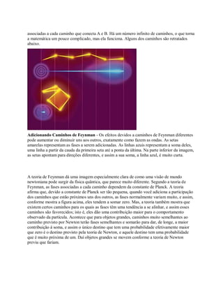 associadas a cada caminho que conecta A e B. Há um número infinito de caminhos, o que torna
a matemática um pouco complicado, mas ela funciona. Alguns dos caminhos são retratados
abaixo.
Adicionando Caminhos de Feynman - Os efeitos devidos a caminhos de Feynman diferentes
pode aumentar ou diminuir uns aos outros, exatamente como fazem as ondas. As setas
amarelas representam as fases a serem adicionadas. As linhas azuis representam a soma deles,
uma linha a partir da cauda da primeira seta até a ponta da última. Na parte inferior da imagem,
as setas apontam para direções diferentes, e assim a sua soma, a linha azul, é muito curta.
A teoria de Feynman dá uma imagem especialmente clara de como uma visão de mundo
newtoniana pode surgir da física quântica, que parece muito diferente. Segundo a teoria de
Feynman, as fases associadas a cada caminho dependem da constante de Planck. A teoria
afirma que, devido a constante de Planck ser tão pequena, quando você adiciona a participação
dos caminhos que estão próximos uns dos outros, as fases normalmente variam muito, e assim,
conforme mostra a figura acima, eles tendem a somar zero. Mas, a teoria também mostra que
existem certos caminhos para os quais as fases têm uma tendência a se alinhar, e assim esses
caminhos são favorecidos; isto é, eles dão uma contribuição maior para o comportamento
observado da partícula. Acontece que para objetos grandes, caminhos muito semelhantes ao
caminho previsto por Newton terão fases semelhantes e somarão para dar, de longe, a maior
contribuição à soma, e assim o único destino que tem uma probabilidade efetivamente maior
que zero é o destino previsto pela teoria de Newton, e aquele destino tem uma probabilidade
que é muito próxima de um. Daí objetos grandes se movem conforme a teoria de Newton
previu que fariam.
 
