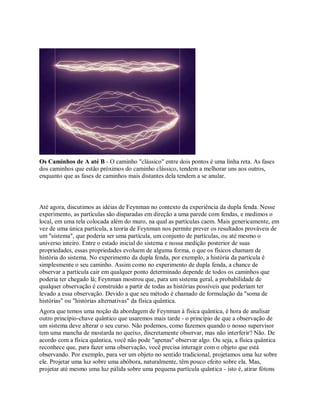 Os Caminhos de A até B - O caminho "clássico" entre dois pontos é uma linha reta. As fases
dos caminhos que estão próximos do caminho clássico, tendem a melhorar uns aos outros,
enquanto que as fases de caminhos mais distantes dela tendem a se anular.
Até agora, discutimos as idéias de Feynman no contexto da experiência da dupla fenda. Nesse
experimento, as partículas são disparadas em direção a uma parede com fendas, e medimos o
local, em uma tela colocada além do muro, na qual as partículas caem. Mais genericamente, em
vez de uma única partícula, a teoria de Feynman nos permite prever os resultados prováveis de
um "sistema", que poderia ser uma partícula, um conjunto de partículas, ou até mesmo o
universo inteiro. Entre o estado inicial do sistema e nossa medição posterior de suas
propriedades, essas propriedades evoluem de alguma forma, o que os físicos chamam de
história do sistema. No experimento da dupla fenda, por exemplo, a história da partícula é
simplesmente o seu caminho. Assim como no experimento de dupla fenda, a chance de
observar a partícula cair em qualquer ponto determinado depende de todos os caminhos que
poderia ter chegado lá; Feynman mostrou que, para um sistema geral, a probabilidade de
qualquer observação é construído a partir de todas as histórias possíveis que poderiam ter
levado a essa observação. Devido a que seu método é chamado de formulação da "soma de
histórias" ou "histórias alternativas" da física quântica.
Agora que temos uma noção da abordagem de Feynman à física quântica, é hora de analisar
outro princípio-chave quântico que usaremos mais tarde - o princípio de que a observação de
um sistema deve alterar o seu curso. Não podemos, como fazemos quando o nosso supervisor
tem uma mancha de mostarda no queixo, discretamente observar, mas não interferir? Não. De
acordo com a física quântica, você não pode "apenas" observar algo. Ou seja, a física quântica
reconhece que, para fazer uma observação, você precisa interagir com o objeto que está
observando. Por exemplo, para ver um objeto no sentido tradicional, projetamos uma luz sobre
ele. Projetar uma luz sobre uma abóbora, naturalmente, têm pouco efeito sobre ela. Mas,
projetar até mesmo uma luz pálida sobre uma pequena partícula quântica - isto é, atirar fótons
 