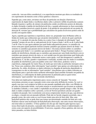 contra ela - tem um efeito considerável, e as experiências mostram que altera os resultados de
um experimento da maneira como a física quântica o descreve.
Suponha que, como antes, enviamos um fluxo de partículas em direção à barreira no
experimento de dupla fenda e recolhemos dados sobre o primeiro milhão de partículas a passar.
Quando traçamos o gráfico do número de part[iculas caindo em diferentes pontos de detecção,
os dados formarão o padrão de interferência da foto, e quando adicionamos as fases associadas
a todos os caminhos possíveis a partir de ponto A de partida de uma partícula até seu ponto de
detecção B, veremos que a probabilidade que calculamos da queda em diversos pontos estão de
acordo com aqueles dados.
Agora, suponha que repetimos a experiência, desta vez, projetando luzes brilhantes sobre as
fendas de modos que conhecemos que um ponto intermediário, C, através do qual a partícula
passou. (C é a posição de uma das fendas ou a outra.) Isso é chamado de informação "qual
caminho" porque ela nos diz se cada partícula foi de A para a fenda 1 até B, ou de A pela fenda
2 até B. Uma vez que agora sabemos por qual fenda cada partícula passou, os caminhos do
nossa soma para aquela partícula incluirá somente caminhos que passam através da fenda 1 ou
somente os caminhos que passam através da fenda 2. Ela nunca incluirá ambos os caminhos
que passam pela fenda 1 e os caminhos que passam pela fenda 2. Porque Feynman explicou o
padrão de interferência, dizendo que os caminhos que passam por uma fenda interferem com os
caminhos que passam através da outra, se você acende uma luz para determinar qual fenda pela
qual passam as partículas, eliminando assim a outra opção, você fará desaparecer o padrão de
interferência. E, de fato, quando o experimento é realizado, acender uma luz muda os resultados
do padrão de interferência, para um padrão como esse! Além disso, podemos variar a
experiência, empregando luz muito fraca, de modo que nem todas as partículas interajam com a
luz. Nesse caso, podemos obter informações "qual caminho" para apenas um subconjunto das
partículas. Se, então, dividirmos os dados referentes às chegadas de partículas dependendo se
conseguimos ou não as informações "qual caminho", descobrimos que os dados referentes ao
subconjunto para o qual não temos nenhuma informação Qual-caminho formarão um padrão de
interferência, e o subconjunto de dados pertencentes às partículas para as quais temos
informações "qual-caminho" não mostrarão interferência.
Esta idéia tem implicações importantes para o nosso conceito de "passado." Na teoria
newtoniana, presume-se que o passado existe como uma série definida de eventos. Se você ve
aquele vaso que você comprou na Itália no ano passado espalhado pelo chão e seu filhinho de
pé sobre ele parecendo tímido, você pode retraçar os acontecimentos que levaram ao acidente:
os dedinhos soltando, o vaso caindo e explodindo em mil peças quando atingir o chão. De fato,
dado os dados completos sobre o presente, as leis de Newton permitem calcular um quadro
completo do passado. Isto é consistente com nossa compreensão intuitiva de que, seja doloroso
ou alegre, o mundo tem um passado definido. Pode não ter havido ninguém assistindo, mas o
passado existe, tão certo como se você tivesse tirado uma série de fotos dele. Mas, uma
buckyball quântica não se pode dizer que tomou um determinado caminho da fonte até a tela.
Podemos marcar uma localização da buckyball pela observação, mas entre nossas observações,
ela toma todos os caminhos. A física quântica nos diz que não importa quão rigorosa seja a
nossa observação do presente, o passado (não observado), como o futuro é indeterminado e só
existe como um espectro de possibilidades. O universo, segundo a física quântica, não tem um
único passados, ou única história.
 
