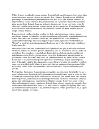 O fato de que o passado não assume qualquer forma definida significa que as observações feitas
em um sistema no presente afetam o seu passado. Isso é bastante dramaticamente sublinhado
por um tipo de experimento de pensamento realizado pelo físico John Wheeler, chamado de
experimento da escolha retardada. Esquematicamente, um experimento da escolha retardada é
como a experiência da dupla fenda que acabamos de descrever, em que você tem a opção de
observar o caminho que a partícula percorre, exceto que no experimento de escolha retardada
você adia sua decisão sobre se deve ou não observar o caminho até pouco antes da partícula
atingir a tela de detecção.
Experimentos de escolha retardada resultam em dados idênticos aos que obtemos quando
escolhemos observar (ou não observar) as informações de qual-caminho observando as próprias
fendas. Mas, neste caso o caminho tomado por cada partícula - isto é, seu passado - é
determinado muito tempo depois que ela passou pelas fendas e presumivelmente tinham de
"decidir" se passariam atravé de apenas uma fenda, que não produz interferência, ou ambas as
fendas, que o faz.
Wheeler até considerou uma versão cósmica do experimento, no qual as partículas envolvidas
são fótons emitidos por potentes quasares a bilhões de anos-luz de distância. Essa luz podia ser
dividida em dois caminhos e reorientada em direção à terra pela lente gravitacional de uma
galáxia interveniente. Embora o experimento esteja além do alcance da tecnologia atual, se
pudéssemos coletar fótons suficiente desta luz, eles devem formar um padrão de interferência.
No entanto, se colocarmos um dispositivo para medir a informação de qual-caminho pouco
antes de detecção, o padrão deve desaparecer. A escolha se deve tomar um caminhos ou ambos,
neste caso teria sido feito há bilhões de anos, antes da terra, ou talvez até mesmo nosso Sol ter
se formado, e ainda assim com nossa observação em laboratório, estaremos afetando aquela
escolha.
Neste capítulo ilustramos a física quântica empregando a experiência da dupla fenda. No que se
segue, aplicaremos a formulação de Feynman da mecânica quântica ao universo como um todo.
Veremos que, como uma partícula, o universo não tem apenas uma história única, mas todas as
histórias possíveis, cada uma com sua própria probabilidade, e as nossas observações sobre seu
estado atual afeta seu passado e determina as diferentes histórias do universo, assim como as
observações das partículas no experimento de dupla fenda afetam o passado das partículas. Esta
análise mostrará como as leis da natureza em nosso universo surgiram do big bang. Mas, antes
de examinarmos como surgiram as leis, falaremos um pouco sobre o que são essas leis, e alguns
dos mistérios que elas provocam.
 