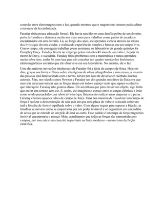 conexão entre eletromagnetismo e luz, quando mostrou que o magnetismo intenso podia afetar
a natureza da luz polarizada.
Faraday tinha pouca educação formal. Ele havia nascido em uma família pobre de um ferreiro,
perto de Londres e deixou a escola aos treze anos para trabalhar como garoto de recados e
encadernador em uma livraria. Lá, ao longo dos anos, ele aprendeu ciência através da leitura
dos livros que deveria cuidar, e realizando experiências simples e baratas em seu tempo livre.
Com o tempo, ele conseguiu trabalhar como assistente no laboratório do grande químico Sir
Humphry Davy. Faraday ficaria no emprego pelos restantes 45 anos de sua vida e, depois da
morte de Davy, o sucederia. Faraday tinha problemas com a matemática e nunca aprendeu
muito sobre isso, então foi uma luta para ele conceber um quadro teórico dos fenômenos
eletromagnéticos estranho que ele observava em seu laboratório. No entanto, ele o fez.
Uma das maiores inovações intelectuais de Faraday foi a idéia de campos de força. Hoje em
dias, graças aos livros e filmes sobre alienígenas de olhos esbugalhados e suas naves, a maioria
das pessoas está familiarizada com o termo, talvez por isso ele deveria ter recebido direitos
autorais. Mas, nos séculos entre Newton e Faraday um dos grandes mistérios da física era que
suas leis pareciam indicar que as forças atuam em todo o espaço vazio que separa os objetos
que interagem. Faraday não gostava disso. Ele acreditava que para mover um objeto, algo tinha
que entrar em contato com ele. E, assim, ele imaginou o espaço entre as cargas elétricas e ímãs
como sendo preenchido com tubos invisível que fisicamente realizavam o empurrar e o puxar.
Faraday chamou àqueles tubos de campo de força. Uma boa maneira de visualizar um campo de
força é realizar a demonstração de sala aula em que uma placa de vidro é colocada sobre um
ímã e limalha de ferro é espalhada sobre o vidro. Com alguns toques para superar a fricção, as
limalhas se movem como se empurradas por um poder invisível e se organizam em um padrão
de arcos que se estende de um pólo do ímã ao outro. Esse padrão é um mapa da força magnética
invisível que permeia o espaço. Hoje, acreditamos que todas as forças são transmitidas por
campos, por isso este é um conceito importante na física moderna - assim como da ficção
científica.
 