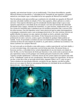segundo, sem mencionar invejar o seu ar-condicionado. À luz dessas discordâncias, quando
Maxwell afirmou ter descoberto a "velocidade da luz" brotando de suas equações, a pergunta
natural era, em relação a que a velocidade da luz nas equações de Maxwell era medida?
Não há nenhuma razão para acreditar que o parâmetro de velocidade nas equações de Maxwell
seja uma velocidade medida em relação à Terra. Suas equações, afinal, aplicam-se a todo o
universo. Uma resposta alternativa que foi considerado durante algum tempo é que as suas
equações especificam a velocidade da luz em relação a um meio previamente não-detectado
permeando todo o espaço, chamado éter luminífero, ou, para encurtar, simplesmente éter, que
era o termo de Aristóteles para a substância que ele acreditava preencher todo o universo fora
da esfera terrestre. Este éter hipotético seria o meio através do qual as ondas eletromagnéticas
se propagam, exatamente como o som se propaga através do ar. Se o éter existisse, haveria um
padrão absoluto de repouso (ou seja, repouso em relação ao éter) e, portanto, uma forma
absoluta de se definir também o movimento. O éter forneceria um termo de referência
preferencial em todo o universo, contra a qual a velocidade de qualquer objeto poderia ser
medida. Assim, foi postulada a existência do éter com fundamentos teóricos, lançando alguns
cientistas na busca de uma maneira de estudá-lo, ou, pelo menos, confirmar sua existência. Um
desses cientistas era o próprio Maxwell.
Se você corre pelo ar em direção a uma onda sonora, a onda se aproxima de você mais rápido, e
se você corre para longe, ela se aproxima você de forma mais lenta. Da mesma forma, se
houvesse um éter, a velocidade da luz variaria dependendo do seu movimento em relação ao
éter. De fato, se a luz funcionasse da forma que funciona o som, assim como as pessoas em um
jato supersônico nunca ouvirã qualquer som emitido pela parte traseira do avião, também
viajantes corendo rapidamente o suficiente através do éter seriam capazes de superar uma onda
de luz. Trabalhando a partir de tais considerações, Maxwell sugeriu um experimento. Se houver
um éter, a terra deve estar se movendo através dele, enquanto orbita o sol. E, uma vez que a
Terra se desloca em uma direção diferente, em janeiro do que, digamos, em abril ou julho,
dever-se-ia ser capaz de observar uma pequena diferença na velocidade da luz em diferentes
épocas do ano - veja a figura abaixo.
 