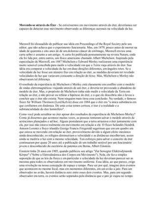 Movendo-se através do Éter - Se estivéssemos em movimento através do éter, deveríamos ser
capazes de detectar esse movimento observando as diferenças sazonais na velocidade da luz.
Maxwell foi dissuadido de publicar sua idéia em Proceedings of the Royal Society pelo seu
editor, que não achava que o experimento funcionaria. Mas, em 1879, pouco antes de morrer na
idade de quarenta e oito anos de de um doloroso câncer de estômago, Maxwell enviou uma
carta sobre o assunto a um amigo. A carta foi publicada postumamente na revista Nature, onde
ela foi lida por, entre outros, um físico americano chamado Albert Michelson. Inspirado pela
especulação de Maxwell, em 1887 Michelson e Edward Morley realizaram uma experiência
muito sensível concebida para medir a velocidade em que a Terra viaja através do éter. Sua
idéia era comparar a velocidade da luz em duas direções diferentes, em ângulos retos. Se a
velocidade da luz fosse um número fixo em relação ao éter, as medidas deveriam ter revelado
velocidades da luz que variavam consoante a direção do feixe. Mas, Michelson e Morley não
observaram tal diferença.
O resultado da experiência de Michelson e Morley está claramente em conflito com o modelo
de ondas eletromagnéticas viajando através de um éter, e deveria ter provocado o abandono do
modelo de éter. Mas, o propósito de Michelson tinha sido medir a velocidade da Terra em
relação ao éter, e não provar ou refutar a hipótese do éter, e o que ele descobriu não o levou a
concluir que o éter não existia. Nem ninguém mais tirou essa conclusão. Na verdade, o famoso
físico Sir William Thomson (Lord Kelvin) disse em 1884 que o éter era "a única substância em
que confiamos em dinâmica. De uma coisa temos certeza, e isso é a realidade e a
substancialidade do éter luminífero".
Como você pode acreditar no éter apesar dos resultados da experiência de Michelson-Morley?
Como já dissemos que acontece muitas vezes, as pessoas tentaram salvar o modelo através de
acréscimos planejados e ad hoc. Alguns postularam que a terra arrastava o éter juntamente com
ela, por isso não estava realmente em movimento em relação a ele. O físico holandês Hendrik
Antoon Lorentz e físico irlandês George Francis Fitzgerald sugeriram que em um quadro em
que estava se movendo em relação ao éter, provavelmente devido a algum efeito mecânico
ainda desconhecido, os relógios diminuiriam a velocidade e as distâncias encolheriam, assim
ainda se mediria a luz com a mesma velocidade. Tais esforços para salvar o conceito de éter
continuaram por quase 20 anos até a publicação de um trabalho notável por um funcionário
jovem e desconhecido do escritório de patentes em Berna, Albert Einstein.
Einstein tinha 26 anos em 1905, quando publicou seu artigo "Zur bewegter Elektrodynamik
Körper" ("Sobre a Eletrodinâmica dos Corpos em Movimento"). Nela, ele fez a simples
suposição de que as leis da física e em particular a velocidade da luz deveriam parecer ser as
mesmas para todos os observadores em movimento uniforme. Essa idéia, ao que parece, exige
uma revolução na nossa concepção de espaço e tempo. Para ver por quê, imagine dois eventos
que acontecem no mesmo local, mas em momentos diferentes, em um avião a jato. Para um
observador no avião, haverá distância zero entre esses dois eventos. Mas, para um segundo
observador em terra, os eventos serão separados pela distância que o jato já viajou no tempo
 