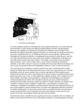As teorias quânticas podem ser formuladas de várias maneiras diferentes, mas a descrição que
provavelmente é a mais intuitiva foi dada por Richard (Dick) Feynman, uma personagem
pitoresca, que trabalhava no Instituto de Tecnologia da Califórnia e tocava bongô em um
inferninho de striptease perto dali. Segundo Feynman, um sistema não tem apenas uma história,
mas todas as histórias possíveis. À medida que buscamos nossas respostas, explicaremos a
abordagem de Feynman em detalhe, e a empregaremos para explorar a idéia de que o universo
em si não tem uma história única, nem mesmo uma existência independente. Esta parece ser
uma idéia radical, mesmo para muitos físicos. Na verdade, como muitas noções da ciência
atual, ela parece violar o senso comum. Mas, o senso comum é baseado na experiência
cotidiana, e não sobre o universo como ele é revelado através das maravilhas da tecnologia, tais
como as que nos permitem olhar em profundidade o átomo ou voltar ao início do universo.
Até o advento da física moderna, em geral se pensava que todo o conhecimento do mundo
poderia ser obtido através da observação direta, que as coisas são o que parecem ser, como são
percebidas através de nossos sentidos. Mas o sucesso espetacular da física moderna, que é
baseada em conceitos tais como o de Feynman que se chocam contra a experiência do dia-a-dia,
mostrou que não é esse o caso. A visão ingênua da realidade, portanto, não é compatível com a
física moderna. Para lidar com tais paradoxos, adotaremos uma abordagem que chamamos
realismo dependente de modelo. Ele é baseado na ideia de que nosso cérebro interpreta a
entrada de nossos órgãos sensoriais criando um modelo do mundo. Quando este modelo é bem-
sucedido ao explicar eventos, tendemos a atribuir-lhe, e aos elementos e conceitos que o
constituem, a qualidade da realidade ou verdade absoluta. Mas pode haver diferentes formas em
que se pode modelar a mesma situação física, com cada uma empregando diferentes elementos
e conceitos fundamentais. Se duas dessas teorias físicas ou modelos prevêem com precisão os
mesmos acontecimentos, não se pode dizer que uma é mais real que a outra, mas sim, que
estamos livres para usar qualquer modelo que seja mais conveniente.
Na história da ciência, descobrimos uma sequência de teorias ou modelos cada vez melhores, de
Platão à teoria clássica de Newton até a teoria quântica moderna. É natural perguntar: Será que
 
