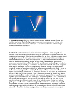 A dilatação do tempo - Relógios em movimento parecem funcionar devagar. Porque isso
também se aplica a relógios biológicos, pessoas em movimento parecem envelhecer mais
lentamente, mas não tenha muitas esperanças - a velocidades cotidianas, nenhum relógio
normal, poderia medir a diferença.
O trabalho de Einstein mostrou que, como o conceito de repouso, o tempo não pode ser
absoluto, como pensava Newton. Em outras palavras, não é possível atribuir a cada evento um
tempo com o qual todos os observadores concordarão. Em vez disso, todos os observadores têm
suas próprias medidas de tempo, e os tempos medidos por dois observadores que estejam se
movem em relação uns aos outros não concordarão. As idéias de Einstein vão contra a nossa
intuição, porque suas implicações não são perceptíveis às velocidades que normalmente
encontramos na vida cotidiana. Mas, elas têm sido repetidamente confirmadas por experiências.
Por exemplo, imagine um relógio de referência em repouso no centro da terra, outro relógio na
superfície da Terra, e um terceiro relógio à bordo de um avião, voando a favor ou contra o
sentido de rotação da Terra. Com referência ao relógio no centro da Terra, o relógio a bordo do
avião em movimento para o leste - na direção de rotação da Terra - está se movendo mais
rápido do que o relógio na superfície da Terra, e por isso deve ser mais lento. Da mesma forma,
com referência ao relógio no centro da Terra, o relógio a bordo do avião que voa para oeste -
contra a rotação da Terra - está se movendo mais lentamente que o relógio na superfície, o que
significa que o relógio funciona mais rápido que o relógio na superfície. E isso é exatamente o
que foi observado quando, em um experimento realizado em outubro de 1971, um relógio
atómico muito preciso foi transportado por avião ao redor do mundo. Assim, você poderia
prolongar a sua vida voando constantemente para o leste ao redor do mundo, mas você pode
ficar cansado de assistir a todos aqueles filmes das companhias aéreas. No entanto, o efeito é
muito pequeno, cerca de 180 bilionésimos de um segundo por circuito (e é também um pouco
diminuído pelos efeitos da diferença de gravidade, mas não precisamos entrar nisso aqui).
 