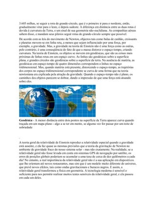 3.605 milhas, se seguir a rota do grande-círculo, que é o primeiro ir para o nordeste, então,
gradualmente virar para o leste, e depois sudeste. A diferença em distância entre as duas rotas é
devida à curvatura da Terra, e um sinal de sua geometria não-euclidiana. As companhias aéreas
sabem disso, e mandam seus pilotos seguir rotas do grande-círculo sempre que possível.
De acordo com as leis do movimento de Newton, objectos tais como balas de canhão, croissants
e planetas movem-se em linha reta, a menos que sejam influenciado por uma força, por
exemplo, a gravidade. Mas, a gravidade na teoria de Einstein não é uma força como as outras,
pelo contrário, é uma conseqüência do fato de que a massa distorce o espaço-tempo, criando
curvatura. Na teoria de Einstein, os objetos se movem em geodésicas, que são as coisas mais
próximas de linhas retas em um espaço curvo. As linhas são geodésicas sobre a superfície
plana, e grandes círculos são geodésicas sobre a superfície da terra. Na ausência de matéria, as
geodésicas em espaço-tempo de quatro dimensões correspondem a linhas no espaço
tridimensional. Mas, quando matéria está presente, distorcendo o espaço-tempo, as trajetórias
dos corpos no espaço tridimensional correspondente se curva de uma forma que na teoria
newtoniana era explicada pela atração da gravidade. Quando o espaço-tempo não é plano, os
caminhos dos objetos parecem se dobrar, dando a impressão de que uma força está atuando
sobre eles.
Geodésica - A menor distância entre dois pontos na superfície da Terra aparece curva quando
traçada em um mapa plano - algo a se ter em mente, se alguma vez for passar por um teste de
sobriedade
.
A teoria geral da relatividade de Einstein reproduz a relatividade especial quando a gravidade
está ausente, e ela faz quase as mesmas previsões que a teoria da gravitação de Newton no
ambiente de gravidade fraco do nosso sistema solar - mas não exatamente. Na realidade, se a
relatividade geral não fosse levada em conta em sistemas GPS de navegação por satélite, os
erros de posições globais poderiam se acumular a uma taxa de cerca de dez quilômetros a cada
dia! No entanto, a real importância da relatividade geral não é a sua aplicação em dispositivos
que lhe orientam até novos restaurantes, mas sim que é um modelo muito diferente do universo,
que prevê novos efeitos, tais como ondas gravitacionais e buracos negros. E assim, a
relatividade geral transformou a física em geometria. A tecnologia moderna é sensível o
suficiente para nos permitir realizar muitos testes sensíveis da relatividade geral, e ela passou
em cada um deles.
 