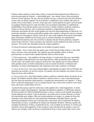 Embora ambos tenham revolucionado a física, a teoria do eletromagnetismo de Maxwell e a
teoria da gravitação de Einstein - a relatividade geral - são, ambas, como a física do próprio
Newton, teorias clássicas. Ou seja, eles são modelos em que o universo tem uma única história.
Como vimos no último capítulo, em nível atômico e subatômico estes modelos não estão de
acordo com as observações. Ao invés, temos que usar a teoria quântica na qual o universo pode
ter qualquer história possível, cada uma delas com sua própria intensidade ou amplitude de
probabilidade. Para cálculos práticos que envolvem o mundo cotidiano, podemos continuar a
utilizar as teorias clássicas, mas se quisermos entender o comportamento dos átomos e
moléculas, precisamos de uma versão quântica da teoria do eletromagnetismo de Maxwell; e se
quisermos entender o universo primordial, quando toda a matéria e energia do universo estavam
espremidas em um pequeno volume, temos de ter uma versão quântica da teoria da relatividade
geral. Precisamos também de tais teorias, pois se estamos buscando um entendimento
fundamental da natureza, não seria coerente se algumas das leis fossem quânticas, enquanto
outras fossem clássicas. Temos, portanto, que encontrar versões quânticas de todas as leis da
natureza. Tais teorias são chamadas teorias de campos quânticos.
As forças da natureza conhecidas podem ser divididas em quatro classes:
1. Gravidade . Esta é a mais fraca das quatro, mas é uma força de longo alcance, e atua sobre
todo o universo como uma atração. Isto significa que para grandes corpos, as forças
gravitacionais se somam todas e podem dominar todas as outras forças.
2. Eletromagnetismo . Este também é de longo alcance e é muito mais forte que a gravidade,
mas atua apenas sobre partículas com uma carga elétrica, sendo de repulsão entre cargas de
mesmo sinal, e de atração entre cargas de sinal oposto. Isto significa que as forças elétricas
entre grandes corpos se anulam mutuamente, mas em escalas de átomos e moléculas elas
dominam. As forças eletromagnéticas são responsáveis por toda a química e a biologia.
3. Força nuclear fraca. Isso causa radioatividade e desempenha um papel vital na formação dos
elementos nas estrelas e no universo inicial. No entanto, nós não entramos em contato com essa
força em nossa vida cotidiana.
4. Força nuclear forte. Esta força mantém unidos os prótons e nêutrons dentro do núcleo de um
átomo. Ela também mantém unidos os prótons e nêutrons entre si, o que é necessário porque
eles são feitos de partículas ainda menores, os quarks que mencionamos no Capítulo 3. A força
forte é a fonte de energia para o sol e a energia nuclear, mas, assim como acontece com a força
fraca, não temos contato direto com ela.
A primeira força para a qual foi criada uma versão quântica foi o eletromagnetismo. A teoria
quântica do campo eletromagnético, chamada eletrodinâmica quântica, ou QED para encurtar,
foi desenvolvida em 1940 por Richard Feynman e outros, e tornou-se um modelo para todas as
teorias quânticas de campos. Como já dissemos, de acordo com as teorias clássicas, as forças
são transmitidas peor campos. Mas, nas teorias quânticas de campos, os campos de força são
retratados como sendo feitos de várias partículas elementares chamadas bósons, que são
partículas portadoras de força que voam para trás e para frente entre as partículas de matéria,
transmitindo as forças. As partículas de matéria são chamadas férmions. Elétrons e quarks são
exemplos de férmions. O fóton, ou partícula de luz, é um exemplo de um bóson. É o bóson que
transmite a força eletromagnética. O que acontece é que uma partícula de matéria, como um
elétron, por exemplo, emite um bóson, ou partícula de força e recua a partir dela, assim como
 