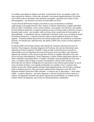 um canhão recua depois de disparar uma bala. A partícula de força, em seguida, colide com
outra partícula de matéria e é absorvida, alterando o movimento daquela partícula. De acordo
com a QED, todas as interações entre partículas carregadas - partículas que sentem a força
eletromagnética - são descritas em termos de intercâmbio de fótons.
As previsões da QED foram testadas e descobriu-se que correspondem a resultados
experimentais com grande precisão. Mas, realizar os cálculos matemáticos exigidos pela QED
pode ser difícil. O problema, como veremos adiante, é que quando você adiciona a este quadro
de intercâmbio de partículas a exigência quânticas de que se incluam todas as histórias em que a
interação pode ocorrer - por exemplo, todas as formas como as partículas de força podem ser
intercambiadas - a matemática torna-se complicada. Felizmente, junto com a invenção da noção
de histórias alternativas - a maneira de pensar sobre as teorias quânticas descrita no último
capítulo - Feynman também desenvolveu um método gráfico puro de contabilizar as diferentes
histórias, um método que é aplicado hoje, não apenas à QED, mas a todas as teorias quânticas
de campo.
O método gráfico de Feynman fornece uma maneira de visualizar cada termo da soma de
histórias. Essas imagens, chamadas diagramas de Feynman, são uma das ferramentas mais
importantes da física moderna. Em QED a soma de todas as histórias possíveis pode ser
representada como um diagramas de somas de Feynman como este abaixo, que representa
algumas das maneiras como é possível para dois elétrons se espalhar afastando-se do outro
através da força eletromagnética. Nestes diagramas, as linhas sólidas representam elétrons e as
linhas onduladas representam fótons. O tempo é entendido como progredindo de baixo para
cima, e os lugares onde as linhas se juntam correspondem a fótons sendo emitidos ou
absorvidos por um elétron. O Diagrama (A) representa os dois elétrons aproximando-se um do
outro, trocando um fóton, e em seguida continuando seu caminho. Essa é a maneira mais
simples em que dois elétrons podem interagir eletromagneticamente, mas devemos considerar
todas as histórias possíveis. Daí, precisamos também incluir diagramas como (B). Esse
diagrama também retrata duas linhas entrando - os elétrons que se aproximam - e duas linhas
saindo - os eletros dispersos - mas neste diagrama os elétrons trocam dois fótons antes de ir
embora. Os diagramas retratados são apenas algumas das possibilidades, na verdade, há um
número infinito de diagramas, que devem ser matematicamente considerados.
 